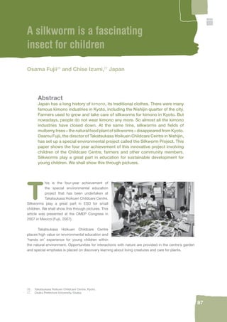 87 
A silkworm is a fascinating 
insect for children 
Osama Fujii26 and Chise Izumi,27 Japan 
Abstract 
Japan has a long history of kimono, its traditional clothes. There were many 
famous kimono industries in Kyoto, including the Nishijin quarter of the city. 
Farmers used to grow and take care of silkworms for kimono in Kyoto. But 
nowadays, people do not wear kimono any more. So almost all the kimono 
industries have closed down. At the same time, silkworms and fi elds of 
mulberry trees – the natural food plant of silkworms – disappeared from Kyoto. 
Osamu Fujii, the director of Takatsukasa Hoikuen Childcare Centre in Nishijin, 
has set up a special environmental project called the Silkworm Project. This 
paper shows the four year achievement of this innovative project involving 
children of the Childcare Centre, farmers and other community members. 
Silkworms play a great part in education for sustainable development for 
young children. We shall show this through pictures. 
This is the four-year achievement of 
the special environmental education 
project that has been undertaken at 
Takatsukasa Hoikuen Childcare Centre. 
Silkworms play a great part in ESD for small 
children. We shall show this through pictures. This 
article was presented at the OMEP Congress in 
2007 in Mexico (Fujii, 2007). 
Takatsukasa Hoikuen Childcare Centre 
places high value on environmental education and 
‘hands on’ experience for young children within 
the natural environment. Opportunities for interactions with nature are provided in the centre’s garden 
and special emphasis is placed on discovery learning about living creatures and care for plants. 
26. Takatsukasa Hoikuen Childcare Centre, Kyoto. 
27. Osaka Prefecture University, Osaka. 
 