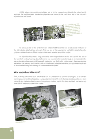 88 
In 2004, silkworms were introduced as a way of further connecting children to the natural world, 
and over the past few years, this learning has become central to the curriculum and to the children’s 
experience at the centre. 
The centre has over 100 
different species of trees in 
the yard, even though it is 
located near the centre of 
Kyoto City (population 1.4 
million).We provide many 
kinds of fruit every season to 
the children. 
The previous user of the land where we established this centre was an advanced institution of 
the silk industry, attached to a university. This was one of the reasons why we had the idea to have the 
children nurture silkworms. Many mulberry trees were growing around the centre. 
The Japanese have had a long association with the production of silk, and up until the end of 
the twentieth century, learning about silkworms was considered important enough to be included in the 
elementary school curriculum. Although silk production has declined in contemporary Japanese society, 
we believe that learning about the life cycle of the silkworm is very benefi cial for young children, especially 
in relation to teaching and learning for sustainable development. 
Why teach about silkworms? 
First, nurturing silkworms is an activity that can be undertaken by children of all ages. As a valuable 
learning experience it teaches about a unique transformative life cycle that can be observed over a short 
period; in fact the caterpillars transform into cocoons in about twenty-fi ve days, and each year we nurture 
three full life silkworm cycles at the centre. 
Hatched, 25 April 
The fi rst stage worms have black fur 
 
