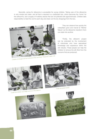 Children of all ages can be involved at their own level. These are 3 years’ old. 
90 
Secondly, caring for silkworms is accessible for young children. Taking care of the silkworms 
is very simple and clean, and all that is required is a cardboard box, which becomes the ‘home’ for 
the silkworms, and a supply of mulberry leaves that are not polluted with agrochemicals. Children take 
responsibility to feed the worms each day and clean out the dry droppings from the box. 
They can observe how quickly the 
caterpillars grow and marvel at ‘Mother 
Nature’ as the silkworms transform from 
one state into another. 
Thirdly, the silkworm project 
can be extended by the involvement 
of individuals who have specialized 
knowledge and experience within the 
silk industry. These people can help the 
children to remove the silk fi bre from the 
cocoons that are produced. 
5-year-old children can weigh worms on the balance. These are ardent artists. 
 