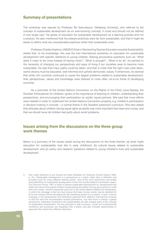 10 
Summary of presentations 
The workshop was opened by Professor Bo Samuelsson, Göteborg University, who referred to the 
concept of sustainable development as an ever-evolving concept; it could and should not be defi ned 
in one single way.4 He spoke of education for sustainable development as a learning process and not 
a product. He also mentioned that the present practices were far from sustainable, and that it might be 
easier to defi ne what are unsustainable practices rather than sustainable ones. 
Professor Charles Hopkins, UNESCO Chair in Reorienting Teacher Education towards Sustainability, 
stated that, to his knowledge, this was the fi rst international workshop on education for sustainable 
development with specifi c reference to young children. Raising provocative questions such as: ‘What 
does it mean to be more instead of having more?’, ‘What is enough?’, ‘What is for all’, he pointed to 
the necessity of changing our perspectives and ways of living if our societies were to become more 
sustainable. He said that many paths could be taken, and that in order that the right ones were taken, 
world citizens must be educated, well informed and uphold democratic values. Furthermore, he claimed 
that while rich countries continued to cause the largest problems related to sustainable development, 
their perspectives, values and knowledge were listened to more often vis-à-vis those of developing 
countries. 
As a promoter of the United Nations Convention on the Rights of the Child, Lena Nyberg, the 
Swedish Ombudsman for Children, spoke of the importance of listening to children, understanding their 
perspectives, and encouraging their participation as adults’ equal partners. She said that more efforts 
were needed in order to implement the United Nations Convention properly, e.g. children’s participation 
in decision-making in schools – a central theme in the Swedish preschool curriculum. She also stated 
that attitudes about children having equal rights as adults was more important than laws and money, and 
that we should never let children feel guilty about world problems. 
Issues arising from the discussions on the three group 
work themes 
Below is a summary of the issues raised during the discussions on the three themes: (a) what might 
education for sustainability look like in early childhood; (b) cultural issues related to sustainable 
development; and (c) policy and research questions related to young children’s lives and sustainable 
development. 
4. One useful defi nition is put forward by Helen Bergsten (in Chalmers Annual Report, 2006, 
p. 31): ‘Sustainable development is a perspective or a vision rather than a defi nition and 
provides room for many different starting points’. One of the more well-known and widely 
used defi nitions of sustainable development comes from the Brundtland Commission report, 
Our Common Future, 1987, in which it defi nes sustainable development as ‘development that 
meets the need of the present without compromising the ability of future gen erations to meet 
their own needs’. Another frequently used text is the United Nations Millennium Declaration, 
in which the message is that we must ensure that basic human needs may be satisfi ed for 
all human beings without damaging the life-sustaining system of our planet. A clear common 
message in the perspectives and defi nitions gathered from different international contexts 
is that the time line encompasses several generations, and that there is always a global 
perspective. Individual involvement and responsibility are also integral parts of the concept 
of sustainable development. The key principle is that economic, social and environmental 
conditions and processes are integrated into a whole, and also includes opportunities to 
approach this whole from different directions. 
 