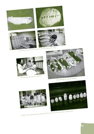 91 
One frame can provide 120 ‘rooms’ for worms to make their cocoon. 
Milk packages are used for containers 
Milk packages are used for containers 
Children in the 5-year-old’s class made fi nger dolls of cocoons, which were then colourfully dyed. 
 