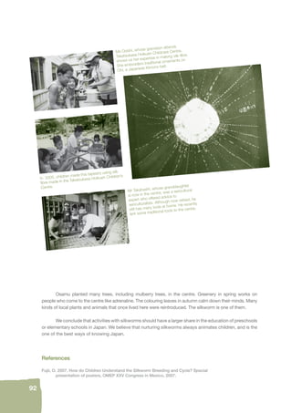 92 
Ms Ooishi, whose grandson attends 
Takatsukasa Hoikuen Childcare Centre, 
shows us her expertise in making silk fi bre. 
She embroiders traditional ornaments on 
Obi, a Japanese Kimono belt. 
In 2005, children made this tapestry using silk 
fi bre made in the Takatsukasa Hoikuen Children’s 
Centre. 
Mr Takahashi, whose granddaughter 
is now in the centre, was a sericultural 
expert who offered advice to 
sericulturalists. Although now retired, he 
still has many tools at home. He recently 
lent some traditional tools to the centre. 
Osamu planted many trees, including mulberry trees, in the centre. Greenery in spring works on 
people who come to the centre like adrenaline. The colouring leaves in autumn calm down their minds. Many 
kinds of local plants and animals that once lived here were reintroduced. The silkworm is one of them. 
We conclude that activities with silkworms should have a larger share in the education of preschools 
or elementary schools in Japan. We believe that nurturing silkworms always animates children, and is the 
one of the best ways of knowing Japan. 
References 
Fujii, O. 2007. How do Children Understand the Silkworm Breeding and Cycle? Special 
presentation of posters, OMEP XXV Congress in Mexico, 2007. 
 