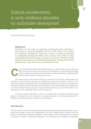 93 
Cultural considerations 
in early childhood education 
for sustainable development 
Lorraine Otieno, Kenya 
Abstract 
Education is at the heart of sustainable development and is therefore a 
key means to achieving lifestyles harmonious with nature. The concept 
of sustainable development continues to evolve. In pursuing education 
for sustainable development (ESD), there must be some clarity in what 
sustainable development means and what it is aiming at. The plan for ESD 
presents three key areas of sustainable development – society, environment 
and economy – with culture as an underlying dimension. 
Culture infl uences how families raise children and how a child behaves, communicates, and 
learns. Conversely, culture is a powerful tool for dissemination of long-practised principles 
of ESD. In essence, the distinct similarities between traditional education methods and ESD 
make the latter a strategy of ‘going back to basics’. 
The Kenyan scenario, where communities play a pivotal role in the design, implementation and 
monitoring of early childhood education and development programmes, provides a glimpse of the 
infl uence of culture in young children’s lives. The enabling environment in terms of government support and 
provision of necessary frameworks has led to the success of early childhood development programmes 
as a whole. However, issues of access to quality education and care, as well as reorientation of the 
educational focus for sustainable living, are yet to be dealt with. 
This article contends that there is a need for the incorporation of positive and relevant cultural 
aspects in education from early childhood, in embedding principles of sustainable development in 
lifestyles for optimal synergy with nature and human well-being. 
Introduction 
Education, both formal and non-formal, public awareness and training are key processes by which human 
beings and societies can reach their fullest potential. The Plan of Implementation, agreed at the World 
Summit on Sustainable Development (WSSD) in Johannesburg in 2002, recognizes two key aspects 
of education in relation to sustainable development. First, education is the foundation for sustainable 
 