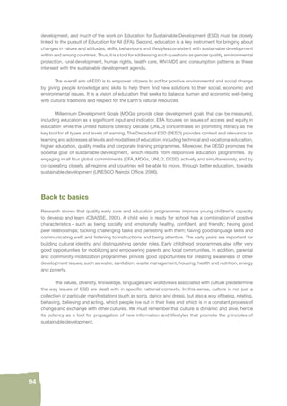 94 
development, and much of the work on Education for Sustainable Development (ESD) must be closely 
linked to the pursuit of Education for All (EFA). Second, education is a key instrument for bringing about 
changes in values and attitudes, skills, behaviours and lifestyles consistent with sustainable development 
within and among countries. Thus, it is a tool for addressing such questions as gender quality, environmental 
protection, rural development, human rights, health care, HIV/AIDS and consumption patterns as these 
intersect with the sustainable development agenda. 
The overall aim of ESD is to empower citizens to act for positive environmental and social change 
by giving people knowledge and skills to help them fi nd new solutions to their social, economic and 
environmental issues. It is a vision of education that seeks to balance human and economic well-being 
with cultural traditions and respect for the Earth’s natural resources. 
Millennium Development Goals (MDGs) provide clear development goals that can be measured, 
including education as a signifi cant input and indicator. EFA focuses on issues of access and equity in 
education while the United Nations Literacy Decade (UNLD) concentrates on promoting literacy as the 
key tool for all types and levels of learning. The Decade of ESD (DESD) provides context and relevance for 
learning and addresses all levels and modalities of education, including technical and vocational education, 
higher education, quality media and corporate training programmes. Moreover, the DESD promotes the 
societal goal of sustainable development, which results from responsive education programmes. By 
engaging in all four global commitments (EFA, MDGs, UNLD, DESD) actively and simultaneously, and by 
co-operating closely, all regions and countries will be able to move, through better education, towards 
sustainable development (UNESCO Nairobi Offi ce, 2006). 
Back to basics 
Research shows that quality early care and education programmes improve young children’s capacity 
to develop and learn (CBASSE, 2001). A child who is ready for school has a combination of positive 
characteristics – such as being socially and emotionally healthy, confi dent, and friendly; having good 
peer relationships; tackling challenging tasks and persisting with them; having good language skills and 
communicating well; and listening to instructions and being attentive. The early years are important for 
building cultural identity, and distinguishing gender roles. Early childhood programmes also offer very 
good opportunities for mobilizing and empowering parents and local communities. In addition, parental 
and community mobilization programmes provide good opportunities for creating awareness of other 
development issues, such as water, sanitation, waste management, housing, health and nutrition, energy 
and poverty. 
The values, diversity, knowledge, languages and worldviews associated with culture predetermine 
the way issues of ESD are dealt with in specifi c national contexts. In this sense, culture is not just a 
collection of particular manifestations (such as song, dance and dress), but also a way of being, relating, 
behaving, believing and acting, which people live out in their lives and which is in a constant process of 
change and exchange with other cultures. We must remember that culture is dynamic and alive, hence 
its potency as a tool for propagation of new information and lifestyles that promote the principles of 
sustainable development. 
 