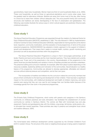 96 
grandmothers, head many households. Women head one-third of rural households (Kabiru et al., 2003). 
These rural households, as well as those on agricultural plantations and in some urban areas, have 
the greatest need for alternative childcare. Mothers are away from home most of the day, often having 
no choice but to leave their children without adequate care. The once powerful family and community 
structures and traditions are slowly disintegrating in the face of urbanization and globalization. The 
following case studies illustrate the various ways in which cultural aspects can positively infl uence early 
childhood education. 
Case study 1 
The Kenya Preschool Education Programme was expanded through the creation of a National Centre for 
Early Childhood Education (NACECE), established in 1984. This was followed in 1985 by implementation 
of District Centres for Early Childhood Education (DICECE), responsible for training teachers at the district 
level, inspection, community mobilization, and the evaluation of local programmes. In terms of the actual 
preschool programme, NACECE/DICECE has adopted a holistic approach to the support of children’s 
growth and development. That means that it seeks to include health, nutrition, growth monitoring and 
promotion as well as educational activities within the programme. 
The Kenya Preschool Education Programme is unique in that it encourages partnerships, at all 
levels. Parents and local communities are the most important partners. They have started and currently 
manage over 75 per cent of the preschools in the country. Decentralization of the programme to the 
district level has provided fl exibility and variation in terms of facilities provided and activities undertaken. 
The preschool setting and curriculum materials, for example, differ from place to place depending on the 
resources available, leadership abilities and motivation of the communities. Decentralization is a healthy 
feature of the programme. Communities are allowed to develop appropriate, affordable and relevant 
services without external pressure and competition, and at their own pace. 
The incorporation of tradition and folklore into the curriculum makes the community members feel 
proud of their contribution to the learning and development of their children. There has been a signifi cant 
impact on the communities, with intellectual development and health of children improving, and some 
parents even saying that they can now care for and manage their own families better because of the 
knowledge gained from their work in the preschool programmes. 
Case study 2 
The El-barta Early Childhood Programme, which works with parents and caregivers in the Samburu 
community on childcare practices and early stimulation, has facilitated the establishment of several 
community-run centres in Samburu District. The centres are fi lled with homemade toys and play 
equipment. Parents and grandparents play with the children, sing songs, tell stories, recite poems, etc., 
to stimulate their mental capacities. These activities also help to preserve and strengthen local culture 
and tradition (Mwaura, 2004). 
Case study 3 
The home-based early childhood development centres supported by the Christian Children’s Fund 
(CCF) in western Kenya. The structure of the Jirani or neighbourhood groups is being used to implement 
 