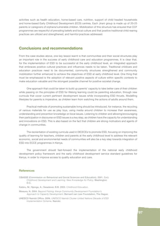 97 
activities such as health education, home-based care, nutrition, support of child headed households 
and home-based Early Childhood Development (ECD) centres. Each Jirani group is made up of 20-25 
parents or caregivers of orphans/vulnerable children. Mobilization of this structure has ensured that CCF 
programmes are respectful of prevailing beliefs and local culture and that positive traditional child rearing 
practices are utilized and strengthened, and harmful practices addressed. 
Conclusions and recommendations 
From the case studies above, one key lesson learnt is that communities and their social structures play 
an important role in the success of early childhood care and education programmes. It is clear that, 
for the implementation of ESD to be successful at the early childhood level, an integrated approach 
that embraces positive cultural practices and infl uences needs to be taken. Traditional childcare and 
education practices need to be documented, community structures strengthened and community 
mobilization further enhanced to achieve the objectives of ESD at early childhood level. One thing that 
must be emphasized is the adoption of relevant positive aspects of culture within specifi c contexts to 
make education valuable and the strongest possible channel for positive societal change. 
One approach that could be taken to build up parents’ capacity to take better care of their children 
while passing on the principles of ESD for lifelong learning could be parenting education, through new 
curricula that cover current pertinent development issues while incorporating ESD thrusts. Modelling 
lifestyles for parents is imperative, as children learn from watching the actions of adults around them. 
Practical methods of promoting sustainable living should be introduced, for instance, the recycling 
of various materials for use as play toys, using media around children to increase their awareness, 
understanding and prevention knowledge on local issues. Listening to children and allowing/encouraging 
their participation in discourse on ESD issues is a key step, as children have the capacity for understanding 
and innovations on ESD. This is also based on the fact that children are strong motivators and agents of 
change in communities. 
The reorientation of existing curricula used in DICECEs to promote ESD, focusing on improving the 
quality of learning for teachers, children and parents at the early childhood level to address the relevant 
economic, social and environmental needs of communities will also be a key step towards integration of 
ESD into ECCE programmes in Kenya. 
The government should fast-forward the implementation of the national early childhood 
development policy framework and the early childhood development service standard guidelines for 
Kenya, in order to improve access to quality education and care. 
References 
CBASSE (Commission on Behavioral and Social Sciences and Education). 2001. Early 
Childhood Development and Learning: New Knowledge for Policy. Washington 
D.C. 
Kabiru, M.; Njenga, A.; Swadener, B.B. 2003. Childhood Education. 
Mwaura, N. 2004. Beyond Fishing: Kenya Community Development Foundation’s 
Approach to Capacity Development. Bernard van Leer Foundation, The Hague. 
UNESCO Nairobi Offi ce. 2006. UNESCO Nairobi Cluster United Nations Decade of ESD 
Implementation Scheme. Nairobi. 
 