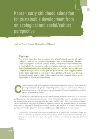 98 
Korean early childhood education 
for sustainable development from 
an ecological and social/cultural 
perspective 
Jeong Yoon Kwon, Republic of Korea 
Abstract 
This article describes the ecological and social/cultural aspects of early 
childhood education for sustainable development in the Republic of Korea. 
Most kindergarten teachers still use formal, information-oriented methods 
to teach about the environment. In contrast, an example of an eco-centred 
early childhood education preschool is given and its links with traditional 
Donghak thought and Life thought are pointed out. It is suggested that 
a slow-pace approach to learning in close contact with nature and living 
things is the right way to make children aware of their responsibility to work 
together for sustainable development. 
Current Korean society is facing serious environmental problems, excessive competition and 
growing materialism. People are responding to these issues in several ways. There is an 
opposition movement that advocates alternative ways of living, such as well-being, and eco-centres 
for sustainable society. 
The defi nition of sustainable development was formulated by the World Commission on Environment 
and Development as ‘sustainable development meets the needs of the present without compromising 
the ability of future generations to meet their own needs’ (WCED, 1987). Even though this concept may 
be conceived as an integration of ecological, social and cultural, and economic factors, it is complex 
and uncertain, especially in the Republic of Korea. However, the defi nition of education for sustainable 
development from the Council for Environmental Education (CEE, 1998, p. 3) is much clearer: 
Education for sustainable development enables people to develop the knowledge, values and 
skills to participate in decisions about the way we do things individually and collectively, both 
globally and locally, that will improve the quality of life now and without damaging the planet for 
the future. 
 