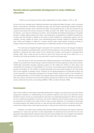 100 
Social/cultural sustainable development in early childhood 
education 
‘There is no such thing as human nature independent of culture’ (Geertz, 1973, p. 49). 
At the root of eco-oriented early childhood education lies traditional Eastern thought, which comprises 
Taoism, Confucianism, Buddhism, Donghak thought, and Life thought. Specifi cally, Donghak thought is 
traditional Korean thought, which views the sky, Earth, and the parent as one, in that the universe can be 
a parent and a parent can be the universe (Lim, 2002, as cited in Ha, 2002). ‘Serve a person like you do 
for Heaven’, ‘your heart is nothing but my heart’, which illustrates the traditional philosophy in Donghak 
thought. It highly regards people and nature, and emphasizes understanding of different perspectives. 
It seems that this thought is related to the values of early childhood for sustainable society, such as 
empathy, humility, respect for others, and understanding about diversity. Respect for different people, 
their culture and tradition is called for in Korean society today where rapidly increasing numbers of 
foreign workers from East Asia are contributing to a sustainable society for future generations. 
The main idea of Donghak thought continued to the movement of Life or Life thought. It believes 
all lives are valuable and interdependent, and that all living creatures in the universe are interconnected; 
therefore, it perceives that even a grain of rice contains the universe, Life thought is converged there 
(Chang, 1997). Also, it sees all lives not only as a part of the whole, but also as the whole as it is, in 
contrast to the whole as divided into many parts like a machine with spare parts. 
From this point of view, eco-oriented early childhood education in the Republic of Korea teaches 
children to be aware that a human being is interconnected with all living creatures as well as the universe. 
Traditionally transmitted thoughts regarding respect for life enable the children to think about and 
understand the importance of sustainability for the future. Eco-oriented early childhood education can 
provide a foundation for the children to develop sensitivity and harmonized thoughts to live with all life 
and to work together to preserve nature. However, for the global perspective of sustainable society, the 
current education for sustainable development for Korean children needs to build on the foundation of 
eco-oriented education, in which children have opportunities to have experiences in daily life, connect with 
their own actions, and learn the environment-friendly educational contents in the context of ecological, 
social, cultural and economic surroundings (WBGU, 1999, as cited in Brunold, 2005). 
Conclusion 
Each nation’s effort to encourage sustainable development is based on its particular social and cultural 
background; therefore, an understanding of the authentic traditions and culture and distinctive social 
situations of each country is a prerequisite for discussion of sustainable development. What we need to 
do is to underscore recognition of cultural or any kind of difference within Korean society, and to avoid 
any discussion of whether one or other of them is right or wrong. Moreover, it is necessary to encourage 
the Korean parents who believe that life is a race and that their children must win to take the long view, 
and let their children enjoy a slow learning process in a life journey of learning for sustainable society. 
Therefore, we need to teach children about Korean traditional Life thought with hands-on learning 
experiences in nature and get them to take responsibility for preserving the environment for the next 
generation. We expect Korean children to step forward to acknowledge their inner strength and traditional 
beliefs in sustainability so as to be fully aware of their active role in a future sustainable society. 
 