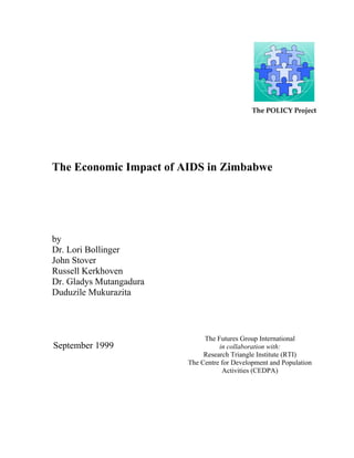 The POLICY Project 
The Economic Impact of AIDS in Zimbabwe 
by 
Dr. Lori Bollinger 
John Stover 
Russell Kerkhoven 
Dr. Gladys Mutangadura 
Duduzile Mukurazita 
September 1999 
The Futures Group International 
in collaboration with: 
Research Triangle Institute (RTI) 
The Centre for Development and Population 
Activities (CEDPA) 
 