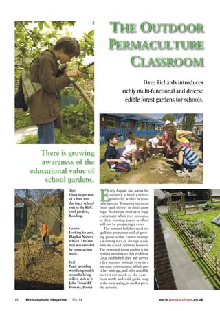 18 Permaculture Magazine No. 54 www.permaculture.co.uk THE OUTDOOR 
PERMACULTURE 
CLASSROOM 
Dave Richards introduces 
richly multi-functional and diverse 
edible forest gardens for schools. 
There is growing 
awareness of the 
educational value of 
school gardens. 
E Top: 
Close inspection 
of a fruit tree 
during a school 
visit to the RISC 
roof garden, 
Reading. 
Centre: 
Looking for ants, 
Blagdon Nursery 
School. The ants 
nest was revealed 
by construction 
work. 
Left: 
Pupil spreading 
wood chip mulch 
around a living 
willow arch at St 
John Fisher RC 
Primary, Pinner. 
arly August, and across the 
country school gardens 
gradually wither beyond 
redemption. Tomatoes nurtured 
from seed shrivel in their grow 
bags. Beans that provoked huge 
excitement when they sprouted 
in their blotting paper seedbed 
will not be producing a crop. 
The summer holidays need not 
spell the premature end of grow-ing 
projects that cannot manage 
a watering rota or arrange access 
with the school caretaker, however. 
The perennial forest garden is the 
perfect antidote to this problem. 
Once established, they will survive 
a dry summer holiday, provide a 
learning environment which gets 
richer with age, and offer an edible 
harvest for much of the year – 
from nettle and wild garlic soup 
in the early spring, to medlar pie in 
the autumn. 
 
