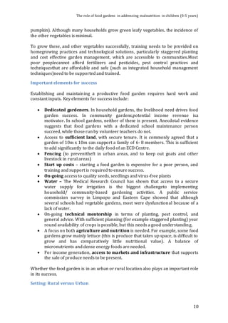 The role of food gardens in addressing malnutrition in children (0-5 years) 
pumpkin). Although many households grow green leafy vegetables, the incidence of 
the other vegetables is minimal. 
To grow these, and other vegetables successfully, training needs to be provided on 
homegrowing practices and technological solutions, particularly staggered planting 
and cost effective garden management, which are accessible to communities.Most 
poor peoplecannot afford fertilizers and pesticides, pest control practices and 
techniquesthat are affordable and safe (such as integrated household management 
techniques)need to be supported and trained. 
10 
Important elements for success 
Establishing and maintaining a productive food garden requires hard work and 
constant inputs. Key elements for success include: 
 Dedicated gardeners. In household gardens, the livelihood need drives food 
garden success. In community gardens,potential income revenue isa 
motivator. In school gardens, neither of these is present. Anecdotal evidence 
suggests that food gardens with a dedicated school maintenance person 
succeed, while those run by volunteer teachers do not. 
 Access to sufficient land, with secure tenure. It is commonly agreed that a 
garden of 10m x 10m can support a family of 6- 8 members. This is sufficient 
to add significantly to the daily food of an ECD Centre. 
 Fencing (to preventtheft in urban areas, and to keep out goats and other 
livestock in rural areas) 
 Start up costs – starting a food garden is expensive for a poor person, and 
training and support is required to ensure success. 
 On-going access to quality seeds, seedlings and virus-free plants 
 Water – The Medical Research Council has shown that access to a secure 
water supply for irrigation is the biggest challengeto implementing 
household/ community-based gardening activities. A public service 
commission survey in Limpopo and Eastern Cape showed that although 
several schools had vegetable gardens, most were dysfunctional because of a 
lack of water. 
 On-going technical mentorship in terms of planting, pest control, and 
general advice. With sufficient planning (for example staggered planting) year 
round availability of crops is possible, but this needs a good understanding. 
 A focus on both agriculture and nutrition is needed. For example, some food 
gardens grow mainly lettuce (this is produce that takes up space, is difficult to 
grow and has comparatively little nutritional value). A balance of 
micronutrients and dense energy foods are needed. 
 For income generation, access to markets and infrastructure that supports 
the sale of produce needs to be present. 
Whether the food garden is in an urban or rural location also plays an important role 
in its success. 
Setting: Rural versus Urban 
 