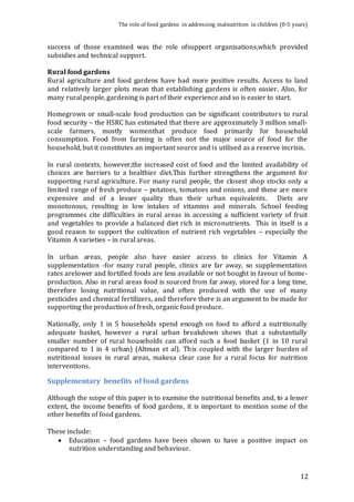 The role of food gardens in addressing malnutrition in children (0-5 years) 
success of those examined was the role ofsupport organisations,which provided 
subsidies and technical support. 
Rural food gardens 
Rural agriculture and food gardens have had more positive results. Access to land 
and relatively larger plots mean that establishing gardens is often easier. Also, for 
many rural people, gardening is part of their experience and so is easier to start. 
Homegrown or small-scale food production can be significant contributors to rural 
food security – the HSRC has estimated that there are approximately 3 million small-scale 
farmers, mostly womenthat produce food primarily for household 
consumption. Food from farming is often not the major source of food for the 
household, but it constitutes an important source and is utilised as a reserve incrisis. 
In rural contexts, however,the increased cost of food and the limited availability of 
choices are barriers to a healthier diet.This further strengthens the argument for 
supporting rural agriculture. For many rural people, the closest shop stocks only a 
limited range of fresh produce – potatoes, tomatoes and onions, and these are more 
expensive and of a lesser quality than their urban equivalents. Diets are 
monotonous, resulting in low intakes of vitamins and minerals. School feeding 
programmes cite difficulties in rural areas in accessing a sufficient variety of fruit 
and vegetables to provide a balanced diet rich in micronutrients. This in itself is a 
good reason to support the cultivation of nutrient rich vegetables – especially the 
Vitamin A varieties – in rural areas. 
In urban areas, people also have easier access to clinics for Vitamin A 
supplementation -for many rural people, clinics are far away, so supplementation 
rates arelower and fortified foods are less available or not bought in favour of home-production. 
Also in rural areas food is sourced from far away, stored for a long time, 
therefore losing nutritional value, and often produced with the use of many 
pesticides and chemical fertilizers, and therefore there is an argument to be made for 
supporting the production of fresh, organic food produce. 
Nationally, only 1 in 5 households spend enough on food to afford a nutritionally 
adequate basket, however a rural urban breakdown shows that a substantially 
smaller number of rural households can afford such a food basket (1 in 10 rural 
compared to 1 in 4 urban) (Altman et al). This coupled with the larger burden of 
nutritional issues in rural areas, makesa clear case for a rural focus for nutrition 
interventions. 
12 
Supplementary benefits of food gardens 
Although the scope of this paper is to examine the nutritional benefits and, to a lesser 
extent, the income benefits of food gardens, it is important to mention some of the 
other benefits of food gardens. 
These include: 
 Education – food gardens have been shown to have a positive impact on 
nutrition understanding and behaviour. 
 
