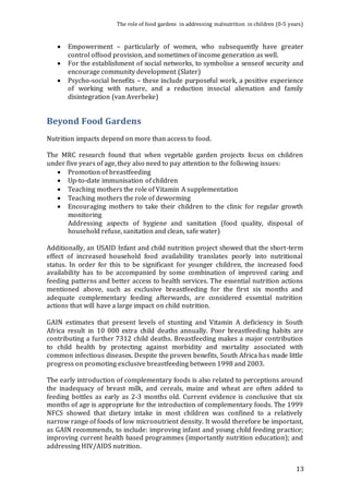 The role of food gardens in addressing malnutrition in children (0-5 years) 
 Empowerment – particularly of women, who subsequently have greater 
13 
control offood provision, and sometimes of income generation as well. 
 For the establishment of social networks, to symbolise a senseof security and 
encourage community development (Slater) 
 Psycho-social benefits – these include purposeful work, a positive experience 
of working with nature, and a reduction insocial alienation and family 
disintegration (van Averbeke) 
Beyond Food Gardens 
Nutrition impacts depend on more than access to food. 
The MRC research found that when vegetable garden projects focus on children 
under five years of age, they also need to pay attention to the following issues: 
 Promotion of breastfeeding 
 Up-to-date immunisation of children 
 Teaching mothers the role of Vitamin A supplementation 
 Teaching mothers the role of deworming 
 Encouraging mothers to take their children to the clinic for regular growth 
monitoring 
Addressing aspects of hygiene and sanitation (food quality, disposal of 
household refuse, sanitation and clean, safe water) 
Additionally, an USAID Infant and child nutrition project showed that the short-term 
effect of increased household food availability translates poorly into nutritional 
status. In order for this to be significant for younger children, the increased food 
availability has to be accompanied by some combination of improved caring and 
feeding patterns and better access to health services. The essential nutrition actions 
mentioned above, such as exclusive breastfeeding for the first six months and 
adequate complementary feeding afterwards, are considered essential nutrition 
actions that will have a large impact on child nutrition. 
GAIN estimates that present levels of stunting and Vitamin A deficiency in South 
Africa result in 10 000 extra child deaths annually. Poor breastfeeding habits are 
contributing a further 7312 child deaths. Breastfeeding makes a major contribution 
to child health by protecting against morbidity and mortality associated with 
common infectious diseases. Despite the proven benefits, South Africa has made little 
progress on promoting exclusive breastfeeding between 1998 and 2003. 
The early introduction of complementary foods is also related to perceptions around 
the inadequacy of breast milk, and cereals, maize and wheat are often added to 
feeding bottles as early as 2-3 months old. Current evidence is conclusive that six 
months of age is appropriate for the introduction of complementary foods. The 1999 
NFCS showed that dietary intake in most children was confined to a relatively 
narrow range of foods of low micronutrient density. It would therefore be important, 
as GAIN recommends, to include: improving infant and young child feeding practice; 
improving current health based programmes (importantly nutrition education); and 
addressing HIV/AIDS nutrition. 
 