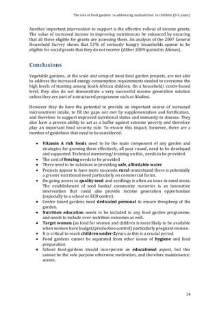 The role of food gardens in addressing malnutrition in children (0-5 years) 
Another important intervention to support is the effective rollout of income grants. 
The value of increased income in improving nutritioncan be enhanced by ensuring 
that all those eligible for grants are accessing them. An analysis of the 2007 General 
Household Survey shows that 51% of seriously hungry households appear to be 
eligible for social grants that they do not receive (Aliber 2009 quoted in Altman). 
14 
Conclusions 
Vegetable gardens, at the scale and setup of most food garden projects, are not able 
to address the increased energy consumption requirements needed to overcome the 
high levels of stunting among South African children. On a household/ centre-based 
level, they also do not demonstrate a very successful income generation solution 
unless they are part of a structured programme such as Abalimi. 
However they do have the potential to provide an important source of increased 
micronutrient intake, to fill the gaps not met by supplementation and fortification, 
and therefore to support improved nutritional status and immunity to disease. They 
also have a proven ability to act as a buffer against extreme poverty and therefore 
play an important food security role. To ensure this impact, however, there are a 
number of guidelines that need to be considered: 
 Vitamin A rich foods need to be the main component of any garden and 
strategies for growing these effectively, all year round, need to be developed 
and supported. Technical mentoring/ training on this, needs to be provided. 
 The cost of fencing needs to be provided 
 There need to be solutions to providing safe, affordable water 
 Projects appear to have more successin rural contextsand there is potentially 
a greater nutritional need particularly on commercial farms. 
 On-going access to quality seed and seedlings is often an issue in rural areas. 
The establishment of seed banks/ community nurseries is an innovative 
intervention that could also provide income generation opportunities 
(especially to a school or ECD centre). 
 Centre based gardens need dedicated personal to ensure theupkeep of the 
garden. 
 Nutrition education needs to be included in any food garden programme, 
and needs to include over-nutrition outcomes as well. 
 Target women (as food for women and children is more likely to be available 
when women have budget/production control) particularly pregnant women. 
 It is critical to reach children under-2years as this is a crucial period 
 Food gardens cannot be separated from other issues of hygiene and food 
preparation 
 School food-gardens should incorporate an educational aspect, but this 
cannot be the sole purpose otherwise motivation, and therefore maintenance, 
wanes. 
 