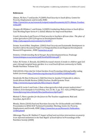 The role of food gardens in addressing malnutrition in children (0-5 years) 
15 
References 
Altman, M; Hart, T and Jacobs, P (2009) Food Security in South Africa, Centre for 
Poverty, Employment and Growth, HSRC 
(http://www.hsrc.ac.za/research/output/outputDocuments/6274_Altman_Foodsec 
urity.pdf) 
Choppra M, Whitten C and Drimie, S (2009) Combatting Malnutrition in South Africa 
Gain Working Paper Series # 1, Global Alliance for Improved Nutrition 
Crush J, Hovorka A and Tevera D Food security in Southern African cities : The place of 
urban agriculture (2011) Progress in Development Studies 
(http://pdj.sagepub.com/content/11/4/285 ) 
Drimie, Scott & Mini, Simphiwe, (2003) Food Security and Sustainable Development in 
Southern Africa Occasional Paper 6 of Integrated Rural and Regional Development 
Research Programme, , HSRC (www.hsrc.ac.za) 
Drimrie, S Understanding Rural Hunger, Rural development focus, Trialouge 
(www.trialogue.co.za/assets/pdf/Scott%20Drimie.pdf ) 
Faber, M; Venter, S; Benade, AJ (2002) Increased vitamin A intake in children aged 2±5 
years through targeted home-gardens in a rural South African community in Public 
Health Nutrition: Volume 5(1) 
FAO (2010) A New deal for School Gardens from Promoting Lifelong healthy eating 
habits (accessed http://www.fao.org/docrep/013/i1689e/i1689e00.pdf ) 
Hendricks M, Eleyi B, Bourne L Child Nutrition In: Ijumba P, Padarath A, editors. 
South African Health Review (2006) Durban: Health Systems Trust 
(http://www.hst.org.za/uploads/files/chap12_06.pdf) 
Maxwell D, Levin C and Csete, J Does urban agriculture help prevent malnutrition? 
Evidence from Kampala in Food Policy, Vol. 23, No. 5, pp. 411–424, (1998) Pergamon 
(www.ifpri.org/sites/default/files/publications/dp45.pdf ) 
Mohala T, Plant a garden for the future in The Teacher supplement, Mail and 
Guardian, April 2011 
Motala, Shirin (2010) Food and Nutrition Security: For SA Households and children 
Presentation to KPAC ECD Technical Committee Meeting, Centre for Poverty, 
Employment and Growth, HSRC (http://www.hsrc.ac.za/Research_Publication- 
21984.phtml) 
Oldewage-Theron W, Slabbert T Impact of food and nutrition interventions on poverty 
in an informal settlement in the Vaal Region of South Africa In Proceedings of the 
Nutrition Society (2008) 
 