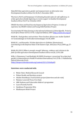 The role of food gardens in addressing malnutrition in children (0-5 years) 
16 
SlaterRJ Urban agriculture, gender and empowerment: an alternative view 
Development Southern Africa Vol 18, No 5, December 2001 
Thorton A, Nel E and Hampwaye G Cultivating Kuanda’s plan for self-sufficiency: Is 
urban agriculture finally beginning to receive support in Zambia Development 
Southern Africa Vol 27 no 4 October 2010 
UNAID Nutrition and Food Security Impacts of Agriculture Projects: A review of 
experience by UNAID’s Infant and Young Child Nutrition Project 
Van Averbeke W Urban farming in the informal settlements of Atteridgeville, Pretoria, 
South Africa Water SA Vol. 33 No. 3 (Special Edition) 2007 (http://www.wrc.org.za) 
Webb NL Food-gardens and nutrition: Three Southern African case studies Tydskrif 
vir Gesinsekologie en Verbruikerswetenskappe, Vol 28, 2000 
Webb N. L. and Kasumba H Urban Agriculture in Ezibeleni (Queenstown): 
Contributing to the Empirical Base in the Eastern Cape. Africanus 39 (1) 2009, pg. 27- 
39 
Webb, NL (2011) When is enough, enough? Advocacy, evidence and criticism in the 
field of urban agriculture Development Southern Africa vol 28, 2:195-208 
Wills, J; Chinemana, F and Rudolph, M (2009) Growing or connecting? An urban food 
garden in Johannesburg in Health Promotion International, Vol. 25 No. 1 Published by 
Oxford University Press. 
(http://heapro.oxfordjournals.org/content/25/1/33.full.pdf) 
Interviews were conducted with: 
 Mieke Faber, Medical Research Council 
 Philani Health and Nutrition project 
 Abalimi Bezekhaya, Food Gardens project (interview and site visit) 
 Ntataise Loweveld Trust, Free State 
 ARK Orphans and Vulnerable children’s programme 
 Laura Poswell, Fuel SA 
 Siyakhana Programme Wits 
 Ekukhanyeni Relief Project 
