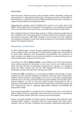 The role of food gardens in addressing malnutrition in children (0-5 years) 
2 
Overview 
Food insecurity, related to poverty, and low intakes of fruits, vegetables, energy and 
micronutrients, is widespread in South Africa. Despite the success of South Africa’s 
food security at a national level, there is little household food security, resulting in a 
range of social problems, including malnutrition. 
Supporting the nutrition needs of children (0-5 years) is one of the aims of the 
DGMT’s ECD portfolio.The development of food gardens at an individual household 
level, in homes, ECD centres and schools, is a possible intervention to address this. 
The nutritional impact of food garden projects is seldom measured, partly because 
this is difficult to do. This paper gathers relevant research from academic sources 
and informal interviews with NGOs working in food security and early childhood 
development, to attempt to reach some initial conclusions on the possible nutritional 
impact of food garden projects. 
Malnutrition in South Africa 
In 1999, children aged 1-9 years showed a national prevalence for underweight of 
10.3%, stunting 21.6%, and wasting 3.7% which points to high rates of malnutrition 
in South Africa (National Food Consumption Survey(NFCS)). The prevalence of 
under-nutrition was highest in rural areas, particularly on commercial farms and in 
informal settlements, compared tourban areas. 
According to the NFCS, dietary intake in most children was of low micronutrient 
status andwas particularly inadequate in rural areas. One in two children had an 
intake less than half the recommended requirement for vitamins A, C, riboflavin, 
niacin, B6, folate, calcium, iron and zinc. This informed the basis of mandatory 
fortification of maize and wheat flour introduced in 2003. 
Furthermore HIV contributes to an increased prevalence and severity of under - 
nutrition and micronutrient deficiency in children- more than 50% of HIV positive 
children become stunted or underweight and at least 1 in 5 develop wasting.Vitamin 
A deficiency has also been associated with increased morbidity and mortality in HIV-infected 
children, as well as increased mother-to-child transmission of HIV in 
pregnant women.Deficiencies in micronutrients required for normal functioning may 
also compound the risk of acquiring opportunistic infections and facilitate the 
progression to AIDS. 
Even though South Africa is considered to be relatively food secure, more than 14 
million people (35%) are vulnerable tofood insecurity. Rural areas are particularly 
threatened as they include 70% of the country’s poorest households . 
Hunger and under-nutrition are both outcomes of inadequate food intake but their 
meanings differ. Hunger is associated with not eating enough food, while under - 
nutrition refers to the lack of sufficient micronutrients. Addressing malnutrition is 
 