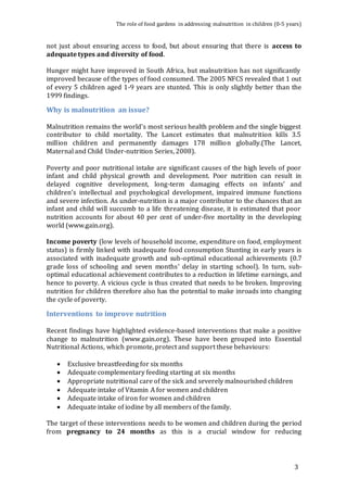 The role of food gardens in addressing malnutrition in children (0-5 years) 
not just about ensuring access to food, but about ensuring that there is access to 
adequate types and diversity of food. 
Hunger might have improved in South Africa, but malnutrition has not significantly 
improved because of the types of food consumed. The 2005 NFCS revealed that 1 out 
of every 5 children aged 1-9 years are stunted. This is only slightly better than the 
1999 findings. 
Why is malnutrition an issue? 
Malnutrition remains the world’s most serious health problem and the single biggest 
contributor to child mortality. The Lancet estimates that malnutrition kills 3.5 
million children and permanently damages 178 million globally.(The Lancet, 
Maternal and Child Under-nutrition Series, 2008). 
Poverty and poor nutritional intake are significant causes of the high levels of poor 
infant and child physical growth and development. Poor nutrition can result in 
delayed cognitive development, long-term damaging effects on infants’ and 
children’s intellectual and psychological development, impaired immune functions 
and severe infection. As under-nutrition is a major contributor to the chances that an 
infant and child will succumb to a life threatening disease, it is estimated that poor 
nutrition accounts for about 40 per cent of under-five mortality in the developing 
world (www.gain.org). 
Income poverty (low levels of household income, expenditure on food, employment 
status) is firmly linked with inadequate food consumption Stunting in early years is 
associated with inadequate growth and sub-optimal educational achievements (0.7 
grade loss of schooling and seven months’ delay in starting school). In turn, sub-optimal 
educational achievement contributes to a reduction in lifetime earnings, and 
hence to poverty. A vicious cycle is thus created that needs to be broken. Improving 
nutrition for children therefore also has the potential to make inroads into changing 
the cycle of poverty. 
Interventions to improve nutrition 
Recent findings have highlighted evidence-based interventions that make a positive 
change to malnutrition (www.gain.org). These have been grouped into Essential 
Nutritional Actions, which promote, protect and support these behaviours: 
3 
 Exclusive breastfeeding for six months 
 Adequate complementary feeding starting at six months 
 Appropriate nutritional care of the sick and severely malnourished children 
 Adequate intake of Vitamin A for women and children 
 Adequate intake of iron for women and children 
 Adequate intake of iodine by all members of the family. 
The target of these interventions needs to be women and children during the period 
from pregnancy to 24 months as this is a crucial window for reducing 
 