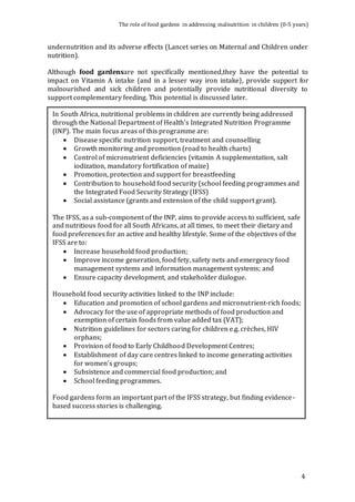The role of food gardens in addressing malnutrition in children (0-5 years) 
undernutrition and its adverse effects (Lancet series on Maternal and Children under 
nutrition). 
Although food gardensare not specifically mentioned,they have the potential to 
impact on Vitamin A intake (and in a lesser way iron intake), provide support for 
malnourished and sick children and potentially provide nutritional diversity to 
support complementary feeding. This potential is discussed later. 
4 
In South Africa, nutritional problems in children are currently being addressed 
through the National Department of Health’s Integrated Nutrition Programme 
(INP). The main focus areas of this programme are: 
 Disease specific nutrition support, treatment and counselling 
 Growth monitoring and promotion (road to health charts) 
 Control of micronutrient deficiencies (vitamin A supplementation, salt 
iodization, mandatory fortification of maize) 
 Promotion, protection and support for breastfeeding 
 Contribution to household food security (school feeding programmes and 
the Integrated Food Security Strategy (IFSS) 
 Social assistance (grants and extension of the child support grant). 
The IFSS, as a sub-component of the INP, aims to provide access to sufficient, safe 
and nutritious food for all South Africans, at all times, to meet their dietary and 
food preferences for an active and healthy lifestyle. Some of the objectives of the 
IFSS are to: 
 Increase household food production; 
 Improve income generation, food fety, safety nets and emergency food 
management systems and information management systems; and 
 Ensure capacity development, and stakeholder dialogue. 
Household food security activities linked to the INP include: 
 Education and promotion of school gardens and micronutrient-rich foods; 
 Advocacy for the use of appropriate methods of food production and 
exemption of certain foods from value added tax (VAT); 
 Nutrition guidelines for sectors caring for children e.g. crèches, HIV 
orphans; 
 Provision of food to Early Childhood Development Centres; 
 Establishment of day care centres linked to income generating activities 
for women’s groups; 
 Subsistence and commercial food production; and 
 School feeding programmes. 
Food gardens form an important part of the IFSS strategy, but finding evidence-based 
success stories is challenging. 
 