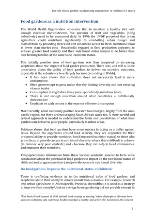 The role of food gardens in addressing malnutrition in children (0-5 years) 
5 
Food gardens as a nutrition intervention 
The World Health Organisation advocates that to maintain a healthy diet with 
enough essential micronutrients, five portions of fruit and vegetables (400g 
collectively) need to be consumed daily. In 1996 the UNDP proposed that urban 
agriculture could contribute significantly to combatting urban hunger and 
malnutrition by providing increased and consistent access to fresh, nutritional food 
at lower than market cost. Households engaged in food production appeared to 
achieve greater food security and their nutritional status tended to be better than 
non-farming families of the same socio-economic status. 
This initially positive view of food gardens was then tempered by increasing 
scepticism about the impact of food garden production. There was, and still is, some 
uncertainty about the ability of food gardens to deliver on nutrition outcomes, 
especially at the subsistence level largely because (according to Webb): 
 It has been shown that cultivation does not necessarily lead to more 
consumption 
 Often growers opt to grow maize thereby limiting diversity and not ensuring 
vitamin intake 
 Consumption of vegetables takes place sporadically and at low levels 
 There is not enough education around what constitutes a nutritionally 
deficient diet 
 Emphasis on cash income at the expense of home consumption 
More recently, some cautiously positive research has emerged, largely from the Asia-pacific 
region, but there areencouraging South African cases too. A more careful and 
critical approach is needed to understand the limits and possibilities of what food 
gardens can deliver to poor people, particularly in urban areas. 
Evidence shows that food gardens have some success in acting as a buffer against 
crisis. Beyond the arguments around food security, they are supported for their 
proposed ability to provide nutritious food (improved nutrition status) to those who 
grow them, to provide access to nutritional diversity where this is difficult to achieve 
(in rural or very poor contexts) and - because they can help to build communities 
and empower their members. 
Thispapercollates information from these various academic sources to form some 
conclusions about the potential of food gardens to impact on the nutritional status of 
children (and pregnant mothers) and provide access to nutritional diversity. 
Do food gardens improve the nutritional status of children? 
There is conflicting evidence as to the nutritional value of food gardens and 
scepticism about their ability to deliver onnutrition outcomes. For example, research 
into urban agriculture in Atteridgeville, Pretoria, showedthat it is used as a strategy 
to improve food security1, but on average home gardening did not provide enough to 
1The World Food Summit of 1996 defined food security as existing “when all people at all times have 
access to sufficient, safe, nutritious food to maintain a healthy and active life”. Commonly, the concept 
 