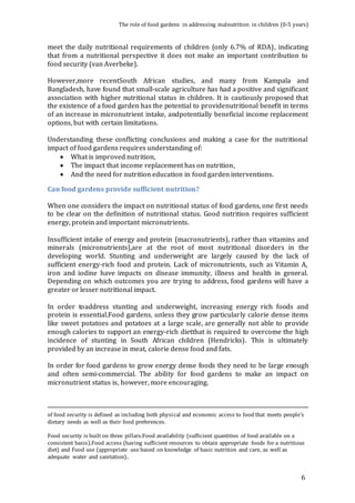 The role of food gardens in addressing malnutrition in children (0-5 years) 
meet the daily nutritional requirements of children (only 6.7% of RDA), indicating 
that from a nutritional perspective it does not make an important contribution to 
food security (van Averbeke). 
However,more recentSouth African studies, and many from Kampala and 
Bangladesh, have found that small-scale agriculture has had a positive and significant 
association with higher nutritional status in children. It is cautiously proposed that 
the existence of a food garden has the potential to providenutritional benefit in terms 
of an increase in micronutrient intake, andpotentially beneficial income replacement 
options, but with certain limitations. 
Understanding these conflicting conclusions and making a case for the nutritional 
impact of food gardens requires understanding of: 
6 
 What is improved nutrition, 
 The impact that income replacement has on nutrition, 
 And the need for nutrition education in food garden interventions. 
Can food gardens provide sufficient nutrition? 
When one considers the impact on nutritional status of food gardens, one first needs 
to be clear on the definition of nutritional status. Good nutrition requires sufficient 
energy, protein and important micronutrients. 
Insufficient intake of energy and protein (macronutrients), rather than vitamins and 
minerals (micronutrients),are at the root of most nutritional disorders in the 
developing world. Stunting and underweight are largely caused by the lack of 
sufficient energy-rich food and protein. Lack of micronutrients, such as Vitamin A, 
iron and iodine have impacts on disease immunity, illness and health in general. 
Depending on which outcomes you are trying to address, food gardens will have a 
greater or lesser nutritional impact. 
In order toaddress stunting and underweight, increasing energy rich foods and 
protein is essential.Food gardens, unless they grow particularly calorie dense items 
like sweet potatoes and potatoes at a large scale, are generally not able to provide 
enough calories to support an energy-rich dietthat is required to overcome the high 
incidence of stunting in South African children (Hendricks). This is ultimately 
provided by an increase in meat, calorie dense food and fats. 
In order for food gardens to grow energy dense foods they need to be large enough 
and often semi-commercial. The ability for food gardens to make an impact on 
micronutrient status is, however, more encouraging. 
of food security is defined as including both physical and economic access to food that meets people's 
dietary needs as well as their food preferences. 
Food security is built on three pillars:Food availability (sufficient quantities of food available on a 
consistent basis).Food access (having sufficient resources to obtain appropriate foods for a nutritious 
diet) and Food use (appropriate use based on knowledge of basic nutrition and care, as well as 
adequate water and sanitation).. 
 
