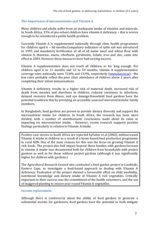 The role of food gardens in addressing malnutrition in children (0-5 years) 
7 
The importance of micronutrients and Vitamin A 
Many children and adults suffer from an inadequate intake of vitamins and minerals. 
In South Africa, 33% of pre-school children have vitamin A deficiency – this is severe 
enough to be considered a public health problem. 
Currently Vitamin A is supplemented nationally through clinic health programmes 
for children aged 6 – 60 months.Compulsory iodization of table salt was introduced 
in 1995 and mandatory fortification of all of all maize meal and wheat flour with 
vitamin A, thiamine, niacin, riboflavin, pyridoxine, foliate, iron and zinc, came into 
effect in 2003. However these measures have had varying success. 
Vitamin A supplementation does not reach all children, or for long enough. For 
children aged 6 to 11 months and 12 to 59 months, vitamin A supplementation 
coverage rates nationally were 72.8% and 13.9%, respectively (www.hst.co.za) - the 
low rates probably reflect the poor clinic attendance of children above 2 years after 
completing their infant immunisations. 
Vitamin A deficiency results in a higher risk of maternal death, increased risk of 
death from measles and diarrhoea in children, reduced resistance to infections, 
delayed recovery from illness, and eye damage.Household food gardens have the 
potential toaddress this by providing an accessible sourceof micronutrientsfor family 
members. 
In Bangladesh, food gardens are proven to provide dietary diversity and support the 
micronutrient intake for children. In South Africa, the research has been more 
divided, with a number of unenthusiastic conclusions made about its value in 
impacting on micronutrient intake. . However, recent research supports positive 
findings particularly in relation to Vitamin A intake. 
Positive case stories in South Africa are reported byFaber et al (2002), withincreased 
Vitamin A intake in children as a result of a home-based food production programme 
in rural KZN. One of the main reasons for this was the focus on growing Vitamin A 
rich foods. The project also had impact beyond those families with gardens.Increase 
in vitamin A intake was documented both for children from households with project 
gardens as well as for those without project gardens (although it was significantly 
higher for children with gardens.) 
The Agricultural Research Council also conducted a food garden project in Lusikisiki, 
Eastern Cape, to investigate a food-based approach to dealing with Vitamin A 
deficiency. Evaluation of the project showed a favourable effect on child morbidity, 
nutritional knowledge and dietary intake of Vitamin A rich vegetables. Critically 
important to their success was the commitment of the health volunteers, and the use 
of staggered planting to ensure year round Vitamin A vegetables. 
Income replacement 
Although there is controversy about the ability of food gardens to generate a 
substantial income for gardeners, food gardens have the potential to both mitigate 
 