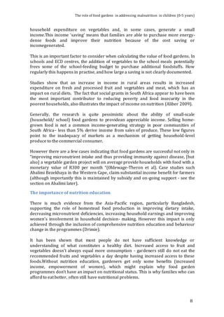 The role of food gardens in addressing malnutrition in children (0-5 years) 
household expenditure on vegetables and, in some cases, generate a small 
income.This income ‘saving’ means that families are able to purchase more energy-dense 
foods and improve their nutrition because of the cost saving or 
8 
incomegenerated. 
This is an important factor to consider when calculating the value of food gardens. In 
schools and ECD centres, the addition of vegetables to the school meals potentially 
frees some of the school-feeding budget to purchase additional foodstuffs. How 
regularly this happens in practise, and how large a saving is not clearly documented. 
Studies show that an increase in income in rural areas results in increased 
expenditure on fresh and processed fruit and vegetables and meat, which has an 
impact on rural diets. The fact that social grants in South Africa appear to have been 
the most important contributor to reducing poverty and food insecurity in the 
poorest households, also illustrates the impact of income on nutrition (Aliber 2009). 
Generally, the research is quite pessimistic about the ability of small-scale 
(household/ school) food gardens to providean appreciable income. Selling home-grown 
food is not a common income-generating strategy in poor communities of 
South Africa– less than 5% derive income from sales of produce. These low figures 
point to the inadequacy of markets as a mechanism of getting household-level 
produce to the commercial consumer. 
However there are a few cases indicating that food gardens are successful not only in 
“improving micronutrient intake and thus providing immunity against disease, [but 
also] a vegetable garden project will on average provide households with food with a 
monetary value of R300 per month “(Oldewage-Theron et al). Case studies such 
Abalimi Bezekhaya in the Western Cape, claim substantial income benefit for farmers 
(although importantly this is maintained by subsidy and on-going support - see the 
section on Abalimi later). 
The importance of nutrition education 
There is much evidence from the Asia-Pacific region, particularly Bangladesh, 
supporting the role of homestead food production in improving dietary intake, 
decreasing micronutrient deficiencies, increasing household earnings and improving 
women’s involvement in household decision- making. However this impact is only 
achieved through the inclusion of comprehensive nutrition education and behaviour 
change in the programmes (Drimie). 
It has been shown that most people do not have sufficient knowledge or 
understanding of what constitutes a healthy diet. Increased access to fruit and 
vegetables doesn’t always equal more consumption - gardeners still do not eat the 
recommended fruits and vegetables a day despite having increased access to these 
foods.Without nutrition education, gardeners get only some benefits (increased 
income, empowerment of women), which might explain why food garden 
programmes don’t have an impact on nutritional status. This is why families who can 
afford to eat better, often still have nutritional problems. 
 