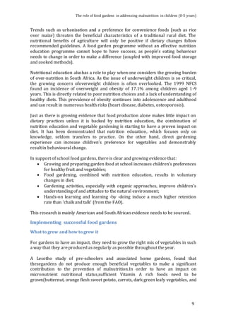 The role of food gardens in addressing malnutrition in children (0-5 years) 
Trends such as urbanisation and a preference for convenience foods (such as rice 
over maize) threaten the beneficial characteristics of a traditional rural diet. The 
nutritional benefits of agriculture will only be positive if dietary changes follow 
recommended guidelines. A food garden programme without an effective nutrition 
education programme cannot hope to have success, as people’s eating behaviour 
needs to change in order to make a difference (coupled with improved food storage 
and cooked methods). 
Nutritional education alsohas a role to play when one considers the growing burden 
of over-nutrition in South Africa. As the issue of underweight children is so critical, 
the growing concern ofoverweight children is often overlooked. The 1999 NFCS 
found an incidence of overweight and obesity of 17.1% among children aged 1-9 
years. This is directly related to poor nutrition choices and a lack of understanding of 
healthy diets. This prevalence of obesity continues into adolescence and adulthood 
and can result in numerous health risks (heart disease, diabetes, osteoporosis). 
Just as there is growing evidence that food production alone makes little impact on 
dietary practices unless it is backed by nutrition education, the combination of 
nutrition education and vegetable gardening is starting to have a proven impact on 
diet. It has been demonstrated that nutrition education, which focuses only on 
knowledge, seldom transfers to practice. On the other hand, direct gardening 
experience can increase children’s preference for vegetables and demonstrably 
result in behavioural change. 
9 
In support of school food gardens, there is clear and growing evidence that: 
 Growing and preparing garden food at school increases children’s preferences 
for healthy fruit and vegetables; 
 Food gardening, combined with nutrition education, results in voluntary 
changes in diet; 
 Gardening activities, especially with organic approaches, improve children’s 
understanding of and attitudes to the natural environment; 
 Hands-on learning and learning -by -doing induce a much higher retention 
rate than ‘chalk and talk’ (from the FAO). 
This research is mainly American and South African evidence needs to be sourced. 
Implementing successful food gardens 
What to grow and how to grow it 
For gardens to have an impact, they need to grow the right mix of vegetables in such 
a way that they are produced as regularly as possible throughout the year. 
A Lesotho study of pre-schoolers and associated home gardens, found that 
thesegardens do not produce enough beneficial vegetables to make a significant 
contribution to the prevention of malnutrition.In order to have an impact on 
micronutrient nutritional status,sufficient Vitamin A rich foods need to be 
grown(butternut, orange flesh sweet potato, carrots, dark green leafy vegetables, and 
 