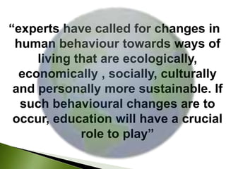 “experts have called for changes in 
human behaviour towards ways of 
living that are ecologically, 
economically , socially, culturally 
and personally more sustainable. If 
such behavioural changes are to 
occur, education will have a crucial 
role to play” 
 