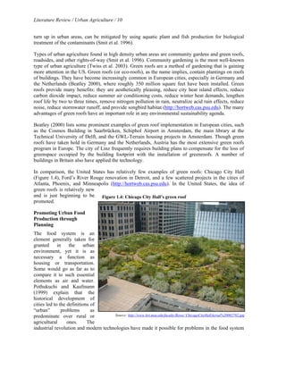 Literature Review / Urban Agriculture / 10 
turn up in urban areas, can be mitigated by using aquatic plant and fish production for biological 
treatment of the contaminants (Smit et al. 1996). 
Types of urban agriculture found in high density urban areas are community gardens and green roofs, 
roadsides, and other rights-of-way (Smit et al. 1996). Community gardening is the most well-known 
type of urban agriculture (Twiss et al. 2003). Green roofs are a method of gardening that is gaining 
more attention in the US. Green roofs (or eco-roofs), as the name implies, contain plantings on roofs 
of buildings. They have become increasingly common in European cities, especially in Germany and 
the Netherlands (Beatley 2000), where roughly 350 million square feet have been installed. Green 
roofs provide many benefits: they are aesthetically pleasing, reduce city heat island effects, reduce 
carbon dioxide impact, reduce summer air conditioning costs, reduce winter heat demands, lengthen 
roof life by two to three times, remove nitrogen pollution in rain, neutralize acid rain effects, reduce 
noise, reduce stormwater runoff, and provide songbird habitat (http://hortweb.cas.psu.edu). The many 
advantages of green roofs have an important role in any environmental sustainability agenda. 
Beatley (2000) lists some prominent examples of green roof implementation in European cities, such 
as the Cosmos Building in Saarbrücken, Schiphol Airport in Amsterdam, the main library at the 
Technical University of Delft, and the GWL-Terrain housing projects in Amsterdam. Though green 
roofs have taken hold in Germany and the Netherlands, Austria has the most extensive green roofs 
program in Europe. The city of Linz frequently requires building plans to compensate for the loss of 
greenspace occupied by the building footprint with the installation of greenroofs. A number of 
buildings in Britain also have applied the technology. 
In comparison, the United States has relatively few examples of green roofs: Chicago City Hall 
(Figure 1.4), Ford’s River Rouge renovation in Detroit, and a few scattered projects in the cities of 
Atlanta, Phoenix, and Minneapolis (http://hortweb.cas.psu.edu). In the United States, the idea of 
green roofs is relatively new 
and is just beginning to be 
Figure 1.4: Chicago City Hall’s green roof 
promoted. 
Promoting Urban Food 
Production through 
Planning 
The food system is an 
element generally taken for 
granted in the urban 
environment, yet it is as 
necessary a function as 
housing or transportation. 
Some would go as far as to 
compare it to such essential 
elements as air and water. 
Pothukuchi and Kaufmann 
(1999) explain that the 
historical development of 
cities led to the definitions of 
“urban” problems as 
predominate over rural or 
agricultural ones. The 
industrial revolution and modern technologies have made it possible for problems in the food system 
Source: http://www.hrt.msu.edu/faculty/Rowe/ ChicagoCityHallAerial%20062702.jpg 
 