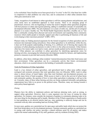 Literature Review / Urban Agriculture / 11 
to be overlooked. Since food has never been perceived as “in crisis” in the US, it has been less visible 
in comparison to other problems our cities face, and its connections to other urban elements have 
often gone unnoticed as well. 
Today, recognition of and interest in urban agriculture is still low among planners and politicians, and 
cities rarely have an established approach to food security. There is an emerging group of 
practitioners, however, who are beginning to realize the need to integrate urban agriculture programs 
with best practices in urban and regional planning, adding to established concepts of sustainable city 
development (Drescher 2000). The job of planners is to create a livable city, and the job of ecological 
planners is to create a healthy one. The World Health Organization describes a healthy city as “one 
that is continually creating those physical and social environments and expanding those community 
resources which enable people to mutually support each other in performing all functions of life and 
in developing to their maximum potential” (URPL 1997). 
Planners today are finding practical arguments for the formal recognition of urban agriculture and its 
inclusion into municipal zoning and policies. Since urban agriculture is, by definition, within the city, 
it does not fit the popular understanding of farming. It is a different sort of farming that requires the 
assistance of urban planning mechanisms in order to thrive in the urban environment. Urban farmers 
often have few tenure rights over land or water, and are usually pushed out by land development as a 
result. Urban planners can contribute to urban agriculture by identifying appropriate zones for 
farming activities, encouraging the infrastructure developments needed by farmers, and implementing 
protective measures to provide land security (Drescher 2000). 
In addition, urban farms challenge urban residents’ learned disconnection from their food source and 
their environment. Urban agriculture can be a community activity that fosters environmental 
education, which is an essential element in the building of sustainable communities. 
Tools for Promotion of Urban Agriculture 
Land is a key element of urban agriculture, and agricultural land in urban areas suffers unique 
ecological and economic pressures that rural agriculture does not (Drescher 2000). Land in urban 
areas is almost always of much higher value than rural farmland, and development pressures can 
override many forms of land occupancy. While access to land is vital to the survival of urban farms 
and community gardens, the question of how to treat urban agriculture in planning is still up in the 
air. Currently, many of these urban farming activities are being conducted informally and gardening 
organizations have little to no power in the political arena. Therefore, many are leaning towards a 
more policy-based approach. 
Zoning 
Planners have the ability to implement policies and land-use planning tools, such as zoning, to 
support urban agriculture. However, there is some argument over the issue of zoning for urban 
agriculture. For instance, some consider the treatment of gardens in community planning codes to be 
one more thing for the planning staff to handle. Members of the P-Patch organization in Seattle prefer 
to treat gardening as an allowed interim land use, since gardening is relatively benign and can be 
consistent with any other surrounding land use (Felsing 2002). 
In most cases, gardens are a permitted use for open space and public lands which does not protect the 
land from being taken over by development pressures. Naming community gardens as a permitted use 
in zoning code clarifies city policy, provides a shared reference point for all parties, and makes 
explicit the mutual understanding of city staff, gardeners, and city residents (Felsing 2002). 
 
