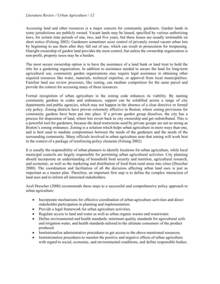 Literature Review / Urban Agriculture / 12 
Accessing land and other resources is a major concern for community gardeners. Garden lands in 
some jurisdictions are publicly owned. Vacant lands may be leased, specified by various authorizing 
laws, for certain time periods of one, two, and five years, but these leases are usually terminable on 
short notice (Felsing 2002). Gardeners sometimes seize control of privately owned vacant urban lots 
by beginning to use them after they fall out of use, which can result in prosecution for trespassing. 
Outright ownership of garden land provides the most control, but unless the ownership organization is 
non-profit, property taxes may be a burden. 
The most secure ownership option is to have the assistance of a land bank or land trust to hold the 
title for a gardening organization. In addition to assistance needed to secure the land for long-term 
agricultural use, community garden organizations may require legal assistance in obtaining other 
required resources like water, materials, technical expertise, or approval from local municipalities. 
Familiar land use review processes, like zoning, can mediate competition for the same parcel and 
provide the context for accessing many of these resources. 
Formal recognition of urban agriculture in the zoning code enhances its viability. By naming 
community gardens in codes and ordinances, support can be solidified across a range of city 
departments and public agencies, which may not happen in the absence of a clear directive or formal 
city policy. Zoning districts have proven extremely effective in Boston, where zoning provisions for 
community gardens have been put into place. If a private garden group dissolves, the city has a 
process for disposition of land, where lots revert back to city ownership and get redistributed. This is 
a powerful tool for gardeners, because the deed restrictions used by private groups are not as strong as 
Boston’s zoning ordinance. Zoning is a solution which helps urban agriculture in more ways than one, 
and is best used to mediate compromises between the needs of the gardeners and the needs of the 
surrounding community. Many officials involved in urban agriculture note that zoning will work best 
in the context of a package of reinforcing policy elements (Felsing 2002). 
It is usually the responsibility of urban planners to identify locations for urban agriculture, while local 
municipal councils are largely responsible for permitting urban agricultural activities. City planning 
should incorporate an understanding of household food security and nutrition, agricultural research, 
and economic, as well as the marketing and distribution of food from rural areas into cities (Drescher 
2000). The coordination and facilitation of all the decisions affecting urban land uses is just as 
important as a master plan. Therefore, an important first step is to define the complex interaction of 
land uses and to inform all interested stakeholders. 
Axel Drescher (2000) recommends these steps to a successful and comprehensive policy approach to 
urban agriculture: 
• Incorporate mechanisms for effective coordination of urban agriculture activities and direct 
stakeholder participation in planning and implementation. 
• Provide a legal framework for urban agriculture activities. 
• Regulate access to land and water as well as urban organic wastes and wastewater. 
• Define environmental and health standards: minimum quality standards for agricultural soils 
and irrigation water, and health standards tailored to the ultimate consumers of the product 
produced. 
• Institutionalize administrative procedures to get access to the above-mentioned resources. 
• Institutionalize procedures to monitor the positive and negative effects of urban agriculture 
with regard to social, economic, and environmental conditions, and define responsible bodies. 
 