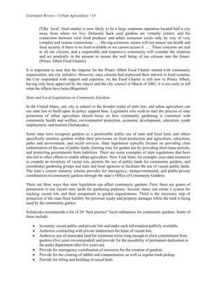 Literature Review / Urban Agriculture / 14 
[T]he ‘local’ food retailer is now likely to be a large corporate operation located half a city 
away from where we live. Domestic back yard gardens are virtually extinct, and the 
connection between rural food producer and urban consumer exists only by way of very 
complex and remote connections … . Having economic means will not ensure our health and 
food security if there is no food available or we cannot access it … . These concerns are real 
to all our citizens, and a responsible and responsive community will consider the situation 
and act prudently in the present to ensure the well being of our citizens into the future. 
(Prince Albert Food Charter) 
It is important to note that the impetus for the Prince Albert Food Charter started with community 
organization, not city initiative. However, once citizens had expressed their interest in food systems, 
the City responded with support and expertise. As the Food Charter is still new to Prince Albert, 
having only been approved by the mayor and the city council in March of 2003, it is too early to tell 
what the effects have been (Regnitter). 
State and Local Legislation on Community Gardens 
In the United States, any city is subject to the broader realm of state law, and urban agriculture can 
use state law to build upon its policy support base. Legislators who wish to start the process of state 
promotion of urban agriculture should focus on how community gardening is consistent with 
community health and welfare, environmental protection, economic development, education, youth 
employment, and tourism (Schukoske). 
Some state laws recognize gardens as a permissible public use of state and local land, and others 
specifically mention gardens within their provisions on food production and agriculture, education, 
parks and environment, and social services. State legislation typically focuses on providing clear 
authorization of the use of public lands, limiting time for garden use by providing short lease periods, 
and protecting governments from liabilities. There are some examples of state regulations that have 
also led to other efforts to enable urban agriculture. New York State, for example, uses state resources 
to compile an inventory of vacant lots, permits the use of public lands for community gardens, and 
coordinates gardening groups and state and local agencies to facilitate the use of vacant public lands. 
The state’s current statutory scheme provides for interagency, intergovernmental, and public/private 
coordination of community gardens through the state’s Office of Community Gardens. 
There are three ways that state legislation can affect community gardens. First, there are grants of 
permission to use vacant state lands for gardening purposes. Second, states can create a system for 
tracking vacant lots and their assignment to garden organizations. Third is the necessary step of 
protection of the state from liability for personal injury and property damages while the land is being 
used by the community garden. 
Schukoske recommends a list of 20 “best practice” local ordinances for community gardens. Some of 
these include: 
• Inventory vacant public and private lots and make such information publicly available. 
• Authorize contracting with private landowners for lease of vacant lots. 
• Authorize use of municipal land for minimum terms long enough to elicit commitment from 
gardens (five years recommended) and provide for the possibility of permanent dedication to 
the parks department after five years use. 
• Provide for interagency coordination of resources for the creation of gardens. 
• Provide for the clearing of rubble and contamination, as well as regular trash pickup. 
• Provide for tilling and building of raised beds. 
 