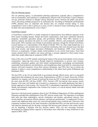 Literature Review / Urban Agriculture / 16 
The City Planning Agency 
The city planning agency, or metropolitan planning organization, typically takes a comprehensive 
look at communities, and could have a complementary function with a Food Policy Council. Planners 
can pay particular attention to linkages among functional sectors, between the public and private 
sector, and among multiple perspectives on community life. According to Pothukuchi and Kaufmann 
(1999), planners have an important role because they are oriented towards taking “a more 
comprehensive look at what is going on in cities, on how a myriad of issues confronting cities could 
be dealt with, and on planning for a city’s future.” 
Food Policy Council 
A Food Policy Council (FPC) is usually comprised of representatives from different segments of the 
food system including farmers, hunger prevention organizations, food retail, nutritional education 
programs, sustainable agriculture groups, and government officials. Most FPCs function in an 
advisory capacity and pursue the goals of a more equitable, effective, and ecologically sustainable 
food system. FPCs typically exist outside of government structures, though the Toronto Food Policy 
Council operates as a subcommittee of the Board of Health. FPCs are often under-funded due to a 
lack of legitimacy, and currently there is no political constituency that exists beyond issues that deal 
with food security and hunger prevention (Pothukuchi and Kaufmann 1999). Food insecurity, 
however, is symptomatic of larger, deeply rooted problems in our current food system. Some food 
system scholars prefer to address root causes and take a systemic approach to food system issues, 
rather than simply addressing its symptoms (URPL 1997). 
Some of the roles of an FPC include: analyzing the impact of the private food industry on low-income 
communities, improving food access through improved transportation or grocery store location, 
establishing community gardens and food related entrepreneurship, encouraging environmentally 
sustainable food production and distribution, and strengthening urban-rural links by connecting local 
farmers with local consumers. Given their resource limitations, most FPCs have not yet shown the 
capacity to deliver a more comprehensive understanding of the urban food system (Pothukuchi and 
Kaufmann 1999). 
The best FPCs in the US are linked both to government through official action, and to a non-profit 
organization that champions the same issues. Representatives of FPCs in Austin, Knoxville, St.Paul, 
Hartford, Los Angeles, and Toronto all said that the closer the FPC is linked to governmental power, 
the more clout the FPC will have (URPL 1997). Toronto’s FPC has had the most success, mostly 
because it has been well funded and is located in a progressive city health department that takes a 
holistic approach to food systems. The Toronto FPC is immediately responsible to the Department of 
Health, and ultimately responsible to the Toronto City Council, so it can be directly linked with both 
areas of government. 
Interviews with food system academics done by the UW-Madison Department of Urban and Regional 
Planning concluded that establishment of any FPC must be county-wide. The importance of including 
both rural and urban stakeholders—private wholesalers and retailers, agricultural interests, low-income 
families, government officials, planners, and land-use professionals—is emphasized. If such a 
council only addressed urban issues, key rural and agricultural voices would be lost. Interviews with 
community members done by the same researchers concluded that FPCs can link food security issues 
with land-use planning and can develop a stronger link between rural interests in the county and the 
city by beginning a dialogue with key decision makers. FPCs can also encourage economic 
development by helping farmers organize to sell produce more efficiently to large institutions in city 
regions (URPL 1997). 
 