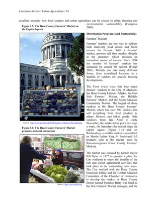Literature Review / Urban Agriculture / 18 
excellent example how food systems and urban agriculture can be related to urban planning and 
environmental sustainability (Cosgrove 
2000). 
Distribution Programs and Partnerships 
Farmers’ Markets 
Farmers’ markets are one way to address 
both inner-city food access and boost 
income for farmers. With a farmers’ 
market, growers sell their product directly 
to the customer, which provides an 
immediate source of income. Since 1994 
the number of farmers’ markets has 
increased by almost 50 percent (Fisher 
2001). Markets can take many different 
forms, from centralized locations to a 
handful of vendors for specific housing 
developments. 
The Farm Fresh Atlas lists four major 
farmers’ markets in the City of Madison: 
the Dane County Farmers’ Market, the East 
Side Farmers’ Market, the Hilldale 
Farmers’ Market, and the South Madison 
Community Market. The largest of these 
markets is the Dane County Farmers’ 
Market, which has over 300 vendors that 
sell everything from fresh produce to 
plants, flowers, and baked goods. Held 
outdoors from late April to early 
November, the market takes place two days 
a week. On Saturdays the market rings the 
capitol square (Figure 1.5) and, on 
Wednesdays, a smaller market is assembled 
on Martin Luther King Jr. Boulevard. All 
products sold at the market must be 
Wisconsin-grown (Dane County Farmers’ 
Market). 
The market was initiated by former mayor 
Bill Dyke in 1972 to provide a place for 
City residents to enjoy the benefits of the 
rich and varied agricultural activities that 
took place in the surrounding rural areas. 
The City worked with the Dane County 
Extension Office and the Central Madison 
Committee of the Chamber of Commerce 
to develop the market. A Dane County 
farmer named Jonathan Barry was hired as 
the first Farmers’ Market manager, and the 
Figure 1.5: The Dane County Farmers’ Market on 
the Capitol Square 
Source: http://www.purdue.edu/UNS/images/ schuette.urban.mkt.jpeg 
Figure 1.6: The Dane County Farmers’ Market 
promotes cultural interaction 
Source: http://www.dcfm.org 
 