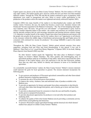 Literature Review / Urban Agriculture / 19 
Capitol square was chosen as the site (Dane County Farmers’ Market). The first market in 1972 had 
only eight vendors. The market quickly grew, however, and by the next year there were three hundred 
different vendors. Through the 1970s, 80s and 90s the market continued to grow in popularity while 
adjustments were made in management and rules. Rules to ensure vendor participation in the 
production of the products sold at the market were tightened and strictly enforced (Carpenter 2003). 
Carpenter (2003) lists many benefits of the market to its three-hundred plus vendors and 20,000 
weekly visitors. Foremost, she says, the market has become a social event. Attendees interact with 
friends and “become acquainted to the Madison Community.” The “fun of food shopping ranks high,” 
says Carpenter, since “the tense, ‘lets get this over with attitude’ ” of supermarkets is gone. Food as 
culture is another important impact of the market—the vendors and customers are extremely diverse, 
and the specialty products that are sold encourage interaction and learning between cultures (Image 
1.5). Education is another benefit of the market. People learn about food production and interact with 
the people who actually do the growing. And for the vendors, there is an “opportunity to sell directly 
to the consumer without the middle stages of distribution and processing that spell higher prices for 
consumers with continued low income for producers.” On average $400,000 is spent at the market 
every Saturday. 
Throughout the 1990s the Dane County Farmers’ Market gained national notoriety from many 
magazines, including Food and Wine and Good Housekeeping. It also played “a key role in 
Madison’s ‘Best Place to Live’ award from Money Magazine,” (Capenter 2003). In his book, Making 
Places Special, Gene Bunnell (2002) says that 
No other farmers’ market equals the ‘happening’ that takes place in Madison’s Capitol 
Square on Farmer’s Market Saturdays. The sheer quantity and mind-boggling array of 
agricultural products piled up on hundreds of long tables, lined end to end around the entire 
perimeter of the Capitol Square, gives full expression to the fact that Wisconsin, perhaps 
more than any other state, defines its identity and character in terms of its farmland and 
agriculture. 
As a remarkably successful farmers’ market, the Dane County Farmers’ Market’s mission statement 
could represent the goals for local agriculture in general. The mission statement incorporates the 
following goals: 
• To give growers and producers of Wisconsin agricultural commodities and other farm-related 
products alternative marketing opportunities. 
• To promote the sale of Wisconsin-grown farm products. 
• To improve the variety, freshness, taste and nutritional value of produce available in the 
Madison area. 
• To provide an opportunity for farmers and people from urban communities to deal directly 
with each other rather than through third parties, and to thereby get to know and learn from 
one another. 
• To provide an educational forum for consumers to learn the uses and benefits of quality, 
locally grown or prepared food products. 
• To provide educational opportunities for producers to test and refine their products and 
marketing skills. 
• To enhance the quality of life in the Greater Madison area by providing a community activity 
which fosters social gathering and interaction. 
• To preserve Wisconsin's unique agricultural heritage and the historical role which farmers' 
markets have played in it (Dane County Farmers’ Market). 
 