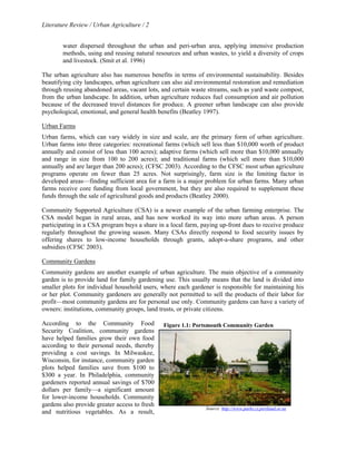 Literature Review / Urban Agriculture / 2 
water dispersed throughout the urban and peri-urban area, applying intensive production 
methods, using and reusing natural resources and urban wastes, to yield a diversity of crops 
and livestock. (Smit et al. 1996) 
The urban agriculture also has numerous benefits in terms of environmental sustainability. Besides 
beautifying city landscapes, urban agriculture can also aid environmental restoration and remediation 
through reusing abandoned areas, vacant lots, and certain waste streams, such as yard waste compost, 
from the urban landscape. In addition, urban agriculture reduces fuel consumption and air pollution 
because of the decreased travel distances for produce. A greener urban landscape can also provide 
psychological, emotional, and general health benefits (Beatley 1997). 
Urban Farms 
Urban farms, which can vary widely in size and scale, are the primary form of urban agriculture. 
Urban farms into three categories: recreational farms (which sell less than $10,000 worth of product 
annually and consist of less than 100 acres); adaptive farms (which sell more than $10,000 annually 
and range in size from 100 to 200 acres); and traditional farms (which sell more than $10,000 
annually and are larger than 200 acres); (CFSC 2003). According to the CFSC most urban agriculture 
programs operate on fewer than 25 acres. Not surprisingly, farm size is the limiting factor in 
developed areas—finding sufficient area for a farm is a major problem for urban farms. Many urban 
farms receive core funding from local government, but they are also required to supplement these 
funds through the sale of agricultural goods and products (Beatley 2000). 
Community Supported Agriculture (CSA) is a newer example of the urban farming enterprise. The 
CSA model began in rural areas, and has now worked its way into more urban areas. A person 
participating in a CSA program buys a share in a local farm, paying up-front dues to receive produce 
regularly throughout the growing season. Many CSAs directly respond to food security issues by 
offering shares to low-income households through grants, adopt-a-share programs, and other 
subsidies (CFSC 2003). 
Community Gardens 
Community gardens are another example of urban agriculture. The main objective of a community 
garden is to provide land for family gardening use. This usually means that the land is divided into 
smaller plots for individual household users, where each gardener is responsible for maintaining his 
or her plot. Community gardeners are generally not permitted to sell the products of their labor for 
profit—most community gardens are for personal use only. Community gardens can have a variety of 
owners: institutions, community groups, land trusts, or private citizens. 
According to the Community Food 
Figure 1.1: Portsmouth Community Garden 
Security Coalition, community gardens 
have helped families grow their own food 
according to their personal needs, thereby 
providing a cost savings. In Milwaukee, 
Wisconsin, for instance, community garden 
plots helped families save from $100 to 
$300 a year. In Philadelphia, community 
gardeners reported annual savings of $700 
dollars per family—a significant amount 
for lower-income households. Community 
gardens also provide greater access to fresh 
and nutritious vegetables. As a result, 
Source: http://www.parks.ci.portland.or.us 
 