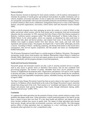 Literature Review / Urban Agriculture / 20 
Farms-to-Schools 
Recent literature focused on planning for food systems includes a call for policies and programs to 
stimulate the purchase of locally-grown and produced food products by public institutions such as 
schools, hospitals, universities and others. It aims to replace the current food-institution linkages that 
are ecologically unsustainable with local and sustainable production and distribution linkages. Farms-to- 
schools initiatives often involve collaborative arrangements between two or more of the following: 
farmers, non-profit organizations, universities, school district staff and interested citizens (Stouder 
2004). 
Farms-to-schools programs have been springing up across the country as a result of efforts to link 
public and private school systems with the food system and to incorporate food and environmental 
education into the curriculum. In 1995, renowned chef Alice Waters of the Chez Panisse restaurant in 
Berkeley, California started a program called “The Edible Schoolyard” at Martin Luther King, Jr. 
Middle School. In the school garden, which was originally an abandoned lot, kids could learn to 
prepare plant beds, plant and harvest produce, and compost food waste. In the kitchen classroom, 
children were taught to prepare lunches from their harvest, share meals, and cook with fresh 
ingredients and seasonal recipes. The program, developed with a “seed to table” philosophy, has been 
a success. According to Waters, “producing, preparing, and sharing food teaches us that actions have 
consequences, that survival requires cooperation, and that people and nature are interdependent” 
(Edible Schoolyard). 
The Wisconsin Homegrown Lunch Project is a similar program in Madison, Wisconsin. This program 
incorporates locally grown food products into Madison Metropolitan School District’s foodservice 
(Stouder 2004). Opportunities to eat local and organic produce are not readily available to many low-income 
households, and this program attempts to reach that population. 
Health and Food Security Partnerships 
Non-profit groups and municipal councils can play a part in securing essential services to people, 
such as easy access to grocery stores or alternative food sources, and can also coordinate food 
provisioning programs. The location of quality, affordable food stores can be included as a key 
element of neighborhood development plans. Organizations and planners will need to work together 
to develop such plans. In addition, the systemic elements of food security should also be considered, 
including diverse and dependable transportation options, affordable housing, and urban employment 
(Cosgrove 2000). 
The Dane County Hunger Prevention Council has been an active player in the region’s food security 
initiatives. In Madison, efforts should build on the work of the Hunger Prevention Council, which has 
already been doing much of the work. Their mission is to “coordinate and improve efforts to prevent 
hunger and promote food security throughout Dane County through information sharing, public 
education and advocacy” (URPL 1997). 
Conclusion 
It is apparent that urban agriculture has the potential of being at least a partial solution to many of the 
problems that plague urban areas. Urban agriculture is about connecting people to the land by giving 
them a chance to grow their own food. It is also about health and nutrition, and making sure that 
lower incomes residents have access to quality food. The impact of urban agriculture goes beyond 
food security, though, and provides environmental, economic, and social benefits. The wide-ranging 
positive effects of urban agriculture show its importance to a city’s well-being, and the need to 
incorporate urban agriculture in a city’s comprehensive plan. 
 