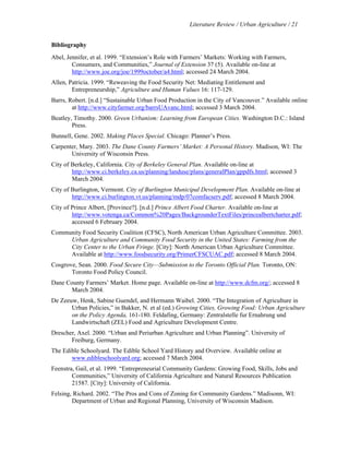 Literature Review / Urban Agriculture / 21 
Bibliography 
Abel, Jennifer, et al. 1999. “Extension’s Role with Farmers’ Markets: Working with Farmers, 
Consumers, and Communities,” Journal of Extension 37 (5). Available on-line at 
http://www.joe.org/joe/1999october/a4.html; accessed 24 March 2004. 
Allen, Patricia. 1999. “Reweaving the Food Security Net: Mediating Entitlement and 
Entrepreneurship,” Agriculture and Human Values 16: 117-129. 
Barrs, Robert. [n.d.] “Sustainable Urban Food Production in the City of Vancouver.” Available online 
at http://www.cityfarmer.org/barrsUAvanc.html; accessed 3 March 2004. 
Beatley, Timothy. 2000. Green Urbanism: Learning from European Cities. Washington D.C.: Island 
Press. 
Bunnell, Gene. 2002. Making Places Special. Chicago: Planner’s Press. 
Carpenter, Mary. 2003. The Dane County Farmers’ Market: A Personal History. Madison, WI: The 
University of Wisconsin Press. 
City of Berkeley, California. City of Berkeley General Plan. Available on-line at 
http://www.ci.berkeley.ca.us/planning/landuse/plans/generalPlan/gppdfs.html; accessed 3 
March 2004. 
City of Burlington, Vermont. City of Burlington Municipal Development Plan. Available on-line at 
http://www.ci.burlington.vt.us/planning/mdp/07comfacserv.pdf; accessed 8 March 2004. 
City of Prince Albert, [Province?]. [n.d.] Prince Albert Food Charter. Available on-line at 
http://www.votenga.ca/Common%20Pages/BackgrounderTextFiles/princealbertcharter.pdf; 
accessed 6 February 2004. 
Community Food Security Coalition (CFSC), North American Urban Agriculture Committee. 2003. 
Urban Agriculture and Community Food Security in the United States: Farming from the 
City Center to the Urban Fringe. [City]: North American Urban Agriculture Committee. 
Available at http://www.foodsecurity.org/PrimerCFSCUAC.pdf; accessed 8 March 2004. 
Cosgrove, Sean. 2000. Food Secure City—Submission to the Toronto Official Plan. Toronto, ON: 
Toronto Food Policy Council. 
Dane County Farmers’ Market. Home page. Available on-line at http://www.dcfm.org/; accessed 8 
March 2004. 
De Zeeuw, Henk, Sabine Guendel, and Hermann Waibel. 2000. “The Integration of Agriculture in 
Urban Policies,” in Bakker, N. et al (ed.) Growing Cities, Growing Food: Urban Agriculture 
on the Policy Agenda, 161-180. Feldafing, Germany: Zentralstelle fur Ernahrung und 
Landwirtschaft (ZEL) Food and Agriculture Development Centre. 
Drescher, Axel. 2000. “Urban and Periurban Agriculture and Urban Planning”. University of 
Freiburg, Germany. 
The Edible Schoolyard. The Edible School Yard History and Overview. Available online at 
www.edibleschoolyard.org; accessed 7 March 2004. 
Feenstra, Gail, et al. 1999. “Entrepreneurial Community Gardens: Growing Food, Skills, Jobs and 
Communities,” University of California Agriculture and Natural Resources Publication 
21587. [City]: University of California. 
Felsing, Richard. 2002. “The Pros and Cons of Zoning for Community Gardens.” Madisonn, WI: 
Department of Urban and Regional Planning, University of Wisconsin Madison. 
 