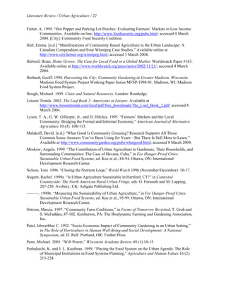 Literature Review / Urban Agriculture / 22 
Fisher, A. 1999. “Hot Pepper and Parking Lot Peaches: Evaluating Farmers’ Markets in Low Income 
Communities. Available on line; http://www.foodsecurity.org/pubs.html; accessed 9 March 
2004. [City]: Community Food Security Coalition. 
Hall, Emma. [n.d.] “Manifestations of Community Based Agriculture in the Urban Landscape: A 
Canadian Compendium and Four Winnipeg Case Studies.” Available online at 
http://www.cityfarmer.org/winnipeg.html; accessed 3 March 2004. 
Halweil, Brian. Home Grown: The Case for Local Food in a Global Market. Worldwatch Paper #163. 
Available online at http://www.worldwatch.org/press/news/2002/11/21/; accessed 4 March 
2004. 
Herbach, Geoff. 1998. Harvesting the City: Community Gardening in Greater Madison, Wisconsin. 
Madison Food System Project Working Paper Series MFSP-1998-01. Madison, WI: Madison 
Food System Project. 
Hough, Michael. 1995. Cities and Natural Resources. London: Routledge. 
Leisure Trends. 2002. The Loaf Book 2: Americans at Leisure. Available at 
http://www.leisuretrends.com/local/pdf/free_downloads/The_Loaf_Book_2.pdf; accessed 8 
March 2004. 
Lyson, T. A., G. W. Gillespie, Jr., and D. Hilchey. 1995. “Farmers’ Markets and the Local 
Community: Bridging the Formal and Informal Economy,” American Journal of Alternative 
Agriculture 10 (3): 108-113. 
Malakoff, David. [n.d.] “What Good Is Community Greening? Research Supports All Those 
Common Sense Answers You’ve Been Using for Years—But There Is Still More to Learn.” 
Available at http://www.communitygarden.org/pubs/whatgood.html; accessed 8 March 2004. 
Moskow, Angela. 1999. “The Contribution of Urban Agriculture to Gardeners, Their Households, and 
Surrounding Communities: The Case of Havana, Cuba,” in For Hunger-Proof Cities: 
Sustainable Urban Food Systems, ed. Koc et al., 84-94. Ottawa, ON: International 
Development Research Center. 
Nelson, Toni. 1996. “Closing the Nutrient Loop,” World Watch 1996 (November/December): 10-17. 
Nugent, Rachel. 1999a. “Is Urban Agriculture Sustainable in Hartford, CT?” in Contested 
Countryside: The North American Rural Urban Fringe, eds. O. Furuseth and M. Lapping, 
207-230. Avebury, UK: Ashgate Publishing Ltd. 
———. 1999b. “Measuring the Sustainability of Urban Agriculture,” in For Hunger-Proof Cities: 
Sustainable Urban Food Systems, ed. Koc et al., 95-99. Ottawa, ON: International 
Development Research Center. 
Ostrom, Marcia. 1997. “Community Farm Coalitions,” in Farms of Tomorrow Revisited, T. Groh and 
S. McFadden, 87-102. Kimberton, PA: The Biodynamic Farming and Gardening Association, 
Inc. 
Patel, Ishwarbhai C. 1992. “Socio-Economic Impact of Community Gardening in an Urban Setting,” 
in The Role of Horticulture in Human Well-Being and Social Development: A National 
Symposium, ed. D. Relf. Portland, OR: Timber Press. 
Penn, Michael. 2003. “Will Power,” Wisconsin Academy Review 49 (1):10-15. 
Pothukuchi, K. and J. L. Kaufman. 1999. “Placing the Food System on the Urban Agenda: The Role 
of Municipal Institutions in Food Systems Planning,” Agriculture and Human Values 16 (2): 
213-224. 
 