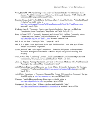 Literature Review / Urban Agriculture / 23 
Power, Elaine M. 1999. “Combining Social Justice and Sustainability for Food Security,” in For 
Hunger-Proof Cities: Sustainable Urban Food Systems, ed. Koc et al., 30-37. Ottawa, ON: 
International Development Research Center. 
Regnitter, Gerald. [n.d.] “A Food Charter for Prince Albert: A Model for Positive Political and Social 
Evolution.” Available online at 
http://www.votenga.ca/Common%20Pages/BackgrounderTextFiles/FoodCharters.htm; 
accessed 3 March 2004. 
Schukoske, Jane E. “Community Development through Gardening: State and Local Policies 
Transforming Urban Open Space,” Legislation and Public Policy 3:351. 
Sharp, Jeff, et al. 2002. “Community Supported Agriculture (CSA): Building Community among 
Farmers and Non-Farmers,” Journal of Extension 40 (3). Available online at 
http://www.joe.org/joe/2002june/a3.html; accessed 3 March 2004. 
Smit, J. and Joe Nasr. “Farming in Cities,” Context 42: 20-23. 
Smit, J., et al. 1996. Urban Agriculture: Food, Jobs, and Sustainable Cities. New York: United 
Nations Development Programme. 
Stouder, Heather. 2004. “Linking the Land and the Lunchroom: Insights for Planners from the 
Wisconsin Homegrown Lunch Farm-To-School Project,” Progressive Planning 2004 
(Winter). 
Twiss, J, et al. 2003. “Community Gardens: Lessons Learned From California Healthy Cities and 
Communities,” American Journal of Public Health 92 (9):1435-1438. 
Urban and Regional Planning Department, University of Wisconsin–Madison. 1997. “Fertile Ground: 
Planning for the Madison/Dane County Food System.” 
United Nations Department of Economic and Social Affairs, Division for Sustainable Development. 
“Agenda 21.” Available online at http://www.un.org/esa/sustdev/index.html; accessed 23 
March 2004. 
United States Department of Commerce. Bureau of the Census. 2002. American Community Survey. 
Available online at http://www.census.gov; accessed 4 March 2004. 
Wisconsin Foodshed Research Project. Home page. Available online at 
http://www.foodshed.wisc.edu; accessed on 4 March 2004. 
Woodsworth, Alexandra. [n.d.] “Urban Agriculture and Sustainable Cities,” 
http://www.cityfarmer.org/alexandraUA.html#alexUA; accessed 8 March 2004. 
