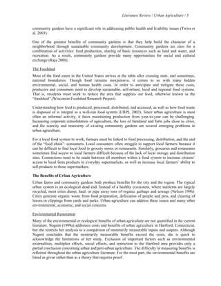 Literature Review / Urban Agriculture / 3 
community gardens have a significant role in addressing public health and livability issues (Twiss et 
al. 2003). 
One of the greatest benefits of community gardens is that they help build the character of a 
neighborhood through sustainable community development. Community gardens are sites for a 
combination of activities: food production, sharing of basic resources such as land and water, and 
recreation. As a result, community gardens provide many opportunities for social and cultural 
exchange (Raja 2000). 
The Foodshed 
Most of the food eaten in the United States arrives at the table after crossing state, and sometimes, 
national boundaries. Though food remains inexpensive, it comes to us with many hidden 
environmental, social, and human health costs. In order to anticipate and mitigate these costs, 
producers and consumers need to develop sustainable, self-reliant, local and regional food systems. 
That is, residents must work to reduce the area that supplies our food, otherwise known as the 
“foodshed” (Wisconsin Foodshed Research Project). 
Understanding how food is produced, processed, distributed, and accessed, as well as how food waste 
is disposed of is integral to a well-run food system (URPL 2003). Since urban agriculture is most 
often an informal activity, it faces maintaining production from year-to-year can be challenging. 
Increasing corporate consolidation of agriculture, the loss of farmland and farm jobs close to cities, 
and the scarcity and insecurity of existing community gardens are several emerging problems in 
urban agriculture. 
For a local food system to work, farmers must be linked to food processing, distribution, and the end 
of the “food chain”: consumers. Local consumers often struggle to support local farmers because it 
can be difficult to find local food in grocery stores or restaurants. Similarly, groceries and restaurants 
sometimes find access to local farmers difficult because of the lack of local storage and distribution 
sites. Connections need to be made between all members within a food system to increase citizens’ 
access to local farm products in everyday supermarkets, as well as increase local farmers’ ability to 
sell products to those supermarkets. 
The Benefits of Urban Agriculture 
Urban farms and community gardens both produce benefits for the city and the region. The typical 
urban system is an ecological dead end. Instead of a healthy ecosystem, where nutrients are largely 
recycled, most cities dump, haul, or pipe away tons of organic garbage and sewage (Nelson 1996). 
Cities generate organic waste from food preparation, defecation of people and pets, and clearing of 
leaves or clippings from yards and parks. Urban agriculture can address these issues and many other 
environmental, economic, and social concerns. 
Environmental Restoration 
Many of the environmental or ecological benefits of urban agriculture are not quantified in the current 
literature. Nugent (1999a) addresses costs and benefits of urban agriculture in Hartford, Connecticut, 
but she restricts her analysis to a comparison of monetarily measurable inputs and outputs. Although 
Nugent concludes that the monetarily measurable benefits exceed the costs, she is quick to 
acknowledge the limitations of her study. Exclusion of important factors such as environmental 
externalities, multiplier effects, social effects, and restriction to the Hartford area provides only a 
partial conclusion concerning urban and peri-urban agriculture. The difficulty in measuring benefits is 
reflected throughout the urban agriculture literature. For the most part, the environmental benefits are 
listed as given rather than as a theory that requires proof. 
 