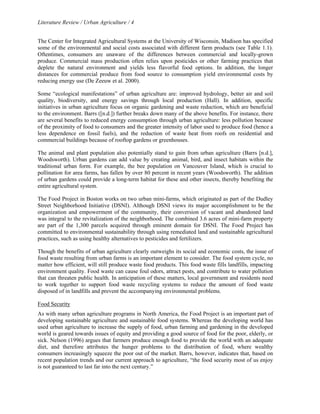 Literature Review / Urban Agriculture / 4 
The Center for Integrated Agricultural Systems at the University of Wisconsin, Madison has specified 
some of the environmental and social costs associated with different farm products (see Table 1.1). 
Oftentimes, consumers are unaware of the differences between commercial and locally-grown 
produce. Commercial mass production often relies upon pesticides or other farming practices that 
deplete the natural environment and yields less flavorful food options. In addition, the longer 
distances for commercial produce from food source to consumption yield environmental costs by 
reducing energy use (De Zeeuw et al. 2000). 
Some “ecological manifestations” of urban agriculture are: improved hydrology, better air and soil 
quality, biodiversity, and energy savings through local production (Hall). In addition, specific 
initiatives in urban agriculture focus on organic gardening and waste reduction, which are beneficial 
to the environment. Barrs ([n.d.]) further breaks down many of the above benefits. For instance, there 
are several benefits to reduced energy consumption through urban agriculture: less pollution because 
of the proximity of food to consumers and the greater intensity of labor used to produce food (hence a 
less dependence on fossil fuels), and the reduction of waste heat from roofs on residential and 
commercial buildings because of rooftop gardens or greenhouses. 
The animal and plant population also potentially stand to gain from urban agriculture (Barrs [n.d.], 
Woodsworth). Urban gardens can add value by creating animal, bird, and insect habitats within the 
traditional urban form. For example, the bee population on Vancouver Island, which is crucial to 
pollination for area farms, has fallen by over 80 percent in recent years (Woodsworth). The addition 
of urban gardens could provide a long-term habitat for these and other insects, thereby benefiting the 
entire agricultural system. 
The Food Project in Boston works on two urban mini-farms, which originated as part of the Dudley 
Street Neighborhood Initiative (DSNI). Although DSNI views its major accomplishment to be the 
organization and empowerment of the community, their conversion of vacant and abandoned land 
was integral to the revitalization of the neighborhood. The combined 3.6 acres of mini-farm property 
are part of the 1,300 parcels acquired through eminent domain for DSNI. The Food Project has 
committed to environmental sustainability through using remediated land and sustainable agricultural 
practices, such as using healthy alternatives to pesticides and fertilizers. 
Though the benefits of urban agriculture clearly outweighs its social and economic costs, the issue of 
food waste resulting from urban farms is an important element to consider. The food system cycle, no 
matter how efficient, will still produce waste food products. This food waste fills landfills, impacting 
environment quality. Food waste can cause foul odors, attract pests, and contribute to water pollution 
that can threaten public health. In anticipation of these matters, local government and residents need 
to work together to support food waste recycling systems to reduce the amount of food waste 
disposed of in landfills and prevent the accompanying environmental problems. 
Food Security 
As with many urban agriculture programs in North America, the Food Project is an important part of 
developing sustainable agriculture and sustainable food systems. Whereas the developing world has 
used urban agriculture to increase the supply of food, urban farming and gardening in the developed 
world is geared towards issues of equity and providing a good source of food for the poor, elderly, or 
sick. Nelson (1996) argues that farmers produce enough food to provide the world with an adequate 
diet, and therefore attributes the hunger problems to the distribution of food, where wealthy 
consumers increasingly squeeze the poor out of the market. Barrs, however, indicates that, based on 
recent population trends and our current approach to agriculture, “the food security most of us enjoy 
is not guaranteed to last far into the next century.” 
 
