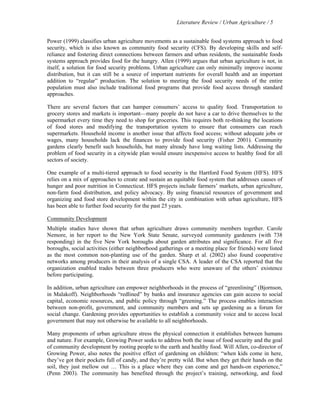 Literature Review / Urban Agriculture / 5 
Power (1999) classifies urban agriculture movements as a sustainable food systems approach to food 
security, which is also known as community food security (CFS). By developing skills and self-reliance 
and fostering direct connections between farmers and urban residents, the sustainable foods 
systems approach provides food for the hungry. Allen (1999) argues that urban agriculture is not, in 
itself, a solution for food security problems. Urban agriculture can only minimally improve income 
distribution, but it can still be a source of important nutrients for overall health and an important 
addition to “regular” production. The solution to meeting the food security needs of the entire 
population must also include traditional food programs that provide food access through standard 
approaches. 
There are several factors that can hamper consumers’ access to quality food. Transportation to 
grocery stores and markets is important—many people do not have a car to drive themselves to the 
supermarket every time they need to shop for groceries. This requires both re-thinking the locations 
of food stores and modifying the transportation system to ensure that consumers can reach 
supermarkets. Household income is another issue that affects food access; without adequate jobs or 
wages, many households lack the finances to provide food security (Fisher 2001). Community 
gardens clearly benefit such households, but many already have long waiting lists. Addressing the 
problem of food security in a citywide plan would ensure inexpensive access to healthy food for all 
sectors of society. 
One example of a multi-tiered approach to food security is the Hartford Food System (HFS). HFS 
relies on a mix of approaches to create and sustain an equitable food system that addresses causes of 
hunger and poor nutrition in Connecticut. HFS projects include farmers’ markets, urban agriculture, 
non-farm food distribution, and policy advocacy. By using financial resources of government and 
organizing and food store development within the city in combination with urban agriculture, HFS 
has been able to further food security for the past 25 years. 
Community Development 
Multiple studies have shown that urban agriculture draws community members together. Carole 
Nemore, in her report to the New York State Senate, surveyed community gardeners (with 738 
responding) in the five New York boroughs about garden attributes and significance. For all five 
boroughs, social activities (either neighborhood gatherings or a meeting place for friends) were listed 
as the most common non-planting use of the garden. Sharp et al. (2002) also found cooperative 
networks among producers in their analysis of a single CSA. A leader of the CSA reported that the 
organization enabled trades between three producers who were unaware of the others’ existence 
before participating. 
In addition, urban agriculture can empower neighborhoods in the process of “greenlining” (Bjornson, 
in Malakoff). Neighborhoods “redlined” by banks and insurance agencies can gain access to social 
capital, economic resources, and public policy through “greening.” The process enables interaction 
between non-profit, government, and community members and sets up gardening as a forum for 
social change. Gardening provides opportunities to establish a community voice and to access local 
government that may not otherwise be available to all neighborhoods. 
Many proponents of urban agriculture stress the physical connection it establishes between humans 
and nature. For example, Growing Power seeks to address both the issue of food security and the goal 
of community development by rooting people to the earth and healthy food. Will Allen, co-director of 
Growing Power, also notes the positive effect of gardening on children: “when kids come in here, 
they’ve got their pockets full of candy, and they’re pretty wild. But when they get their hands on the 
soil, they just mellow out … This is a place where they can come and get hands-on experience,” 
(Penn 2003). The community has benefited through the project’s training, networking, and food 
 