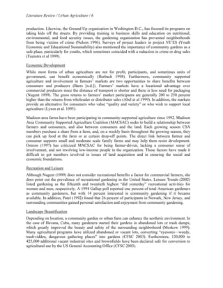 Literature Review / Urban Agriculture / 6 
production. Likewise, the Ground Up organization in Washington D.C., has focused its programs on 
taking kids off the streets. By providing training in business skills and education on nutritional, 
environmental, and food security issues, the gardening organization has prevented neighborhoods 
from being victims of crime (Nelson 1996). Surveys of project leaders in project YE’ES (Youth 
Economic and Educational Sustainability) also mentioned the importance of community gardens as a 
safe place, particularly for youths, which sometimes coincided with a reduction in crime or drug sales 
(Feenstra et al 1999). 
Economic Development 
While most forms of urban agriculture are not for profit, participants, and sometimes units of 
government, can benefit economically (Herbach 1998). Furthermore, community supported 
agriculture and involvement in farmers’ markets are two opportunities to share benefits between 
consumers and producers (Barrs [n.d.]). Farmers’ markets have a locational advantage over 
commercial producers since the distance of transport is shorter and there is less need for packaging 
(Nugent 1999). The gross returns to farmers’ market participants are generally 200 to 250 percent 
higher than the returns from wholesaler or distributor sales (Abel et al 1999). In addition, the markets 
provide an alternative for consumers who value “quality and variety” or who wish to support local 
agriculture (Lyson et al. 1995). 
Madison area farms have been participating in community-supported agriculture since 1992. Madison 
Area Community Supported Agriculture Coalition (MACSAC) seeks to build a relationship between 
farmers and consumers, and also between consumers and the land. Each growing season CSA 
members purchase a share from a farm, and, on a weekly basis throughout the growing season, they 
can pick up food at the farm or at certain drop-off points. The direct link between farmer and 
consumer supports small and moderate scale family farms and may help them resist development. 
Ostrom (1997) has criticized MACSAC for being farmer-driven, lacking a consumer sense of 
involvement, and not involving low-income people in the organization. Those factors have made it 
difficult to get members involved in issues of land acquisition and in ensuring the social and 
economic foundations. 
Recreation and Leisure 
Although Nugent (1999) does not consider recreational benefits a factor for commercial farmers, she 
does point out the prevalence of recreational gardening in the United States. Leisure Trends (2002) 
listed gardening as the fifteenth and twentieth highest “did yesterday” recreational activities for 
women and men, respectively. A 1994 Gallup poll reported one percent of total American gardeners 
as community gardeners, but with 14 percent interested in community gardening if it became 
available. In addition, Patel (1992) found that 26 percent of participants in Newark, New Jersey, and 
surrounding communities gained personal satisfaction and enjoyment from community gardening. 
Landscape Beautification 
Depending on location, a community garden or urban farm can enhance the aesthetic environment. In 
the case of Havana, Cuba, many gardeners started their gardens in abandoned lots or trash dumps, 
which greatly improved the beauty and safety of the surrounding neighborhood (Moskow 1999). 
Many agricultural programs have utilized abandoned or vacant lots, converting “eyesores—weedy, 
trash-ridden, dangerous gathering places” into gardens (CFSC 2003). Furthermore, 130,000 to 
425,000 additional vacant industrial sites and brownfields have been declared safe for conversion to 
agricultural use by the US General Accounting Office (CFSC 2003). 
 