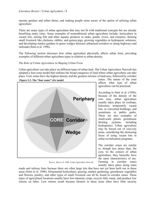Literature Review / Urban Agriculture / 8 
operate gardens and urban farms, and making people more aware of the option of utilizing urban 
agriculture. 
There are many types of urban agriculture that may not fit with traditional concepts but are already 
benefiting many cities. Some examples of nontraditional urban agriculture include: horticulture in 
vacant lots; raising fish and other aquatic products in tanks, ponds, rivers, and estuaries; farming 
small livestock like chickens, rabbits, and guinea pigs; growing vegetables in hydroponic solutions; 
and developing market gardens in green wedges between urbanized corridors or along highways and 
railroads (Smit et al. 1996). 
The following section discusses how urban agriculture physically affects urban form, providing 
examples of different urban agriculture types in relation to urban density. 
The Role of Urban Agriculture in Shaping Urban Form 
Urban agriculture can take place on different types of urban land. The Urban Agriculture Network has 
adopted a four-zone model that outlines the broad categories of land where urban agriculture can take 
place. Core zones have the highest density and the greatest mixture of land uses, followed by corridor 
zones. The nature of the zone 
affects what type of urban 
agriculture can be practiced. 
According to Smit et al. (1996), 
because of the density of the 
core area, urban agriculture 
usually takes place on rooftops, 
balconies, temporarily vacant 
lots, in converted buildings, and 
sometimes in public parks. 
There are also examples of 
small-scale plastic greenhouse 
farming systems, including 
hydroponics. Urban agriculture 
may be forced out of core-city 
areas, considering the increasing 
focus of using vacant lots in 
urban revitalization programs. 
The corridor zones are similar 
to, though less dense than, the 
core. In the context of urban 
agriculture, they basically have 
the same characteristics of use. 
Farming in corridor zones 
usually takes place along main 
Figure 1.2: The “four zones” city model 
Source: Smit et al. 1996, Urban Agriculture Network 
roads and railway lines because there are often large lots that have not yet been built out in those 
areas (Smit et al. 1996). Ornamental horticulture, grazing, market gardening, greenhouse vegetables 
and flowers, poultry, and other types of small livestock can all be found in corridor zones. These 
types of agricultural locations usually have low-intensity crops, recycle little waste, and produce low 
returns on labor. Low returns result because farmers in these areas often have little security 
 
