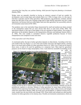 Literature Review / Urban Agriculture / 9 
concerning how long they can continue farming, which prevents long-term planning or investment 
(Beatley 2000). 
Wedge zones are generally classified as having an extensive amount of land not suitable for 
development, such as steep slopes and wetlands (Smit et al. 1996). In larger cities, it is this type of 
land that is typically used for urban agriculture. Milk production, egg production, orchards, and fish 
ponds also take place in this zone. Keeping wedge land in high intensity agriculture may have a high 
opportunity cost because built use yields higher land rents than agriculture, but successfully achieves 
environmental conservation (CFSC 2003). 
The periphery zone is the rural-urban fringe characterized by small and medium-size farms oriented 
to the metropolitan market that are more diverse than those in rural areas (CFSC 2003). The 
agricultural industry in this type of land adapts to the new demands of urban markets. The acreage of 
agriculture on the periphery depends on the transportation efficiency and landscape features (Smit et 
al. 1996). This zone usually is earmarked intensive vegetable production because of lower 
transportation costs compared to more rural areas. 
Urban Agriculture and Urban Density 
As mentioned earlier, the type of urban agriculture depends on urban density. According to the four-zone 
model of the city (Figure 1.1), core zones and corridor zones have the highest density, meaning 
there is not much land available for urban agriculture (Smit et al. 1996). Even if land can be found in 
those zones, it tends to be used for gardening on a temporary basis. More land for agricultural 
purposes can be found in wedge and periphery zones. Land otherwise unsuitable for building can be 
set aside for 
agricultural 
activities. Each 
zone has its own 
characteristics 
which dictate the 
appropriate type 
of urban 
agriculture. 
Agriculture in 
low density 
urban areas is 
commonly 
located near 
riversides and 
floodplains, 
water bodies, 
wetlands, and 
steep slopes. 
These areas are 
Figure 1.3: Community gardens in an urban neighborhood 
usually not built up due to natural disaster threats such as floods and landslides. Hillsides can also be 
prohibitively expensive to develop. Methods of urban agriculture for steep slopes include forestry-related 
activities and terrace horticulture, which can help stabilize slopes, reduce erosion, and mitigate 
urban heat island effects (Beatley 2000). Riverside areas and floodplains, in addition to being close to 
water, usually have the most fertile soils (Hough 1995). Water bodies and wetlands are other possible 
locations for urban agriculture in low density areas. Possible environmental contamination, which can 
 