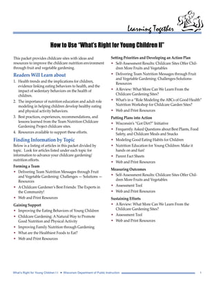 Learning Together 
How to Use “What’s Right for Young Children II” 
Setting Priorities and Developing an Action Plan 
• Self-Assessment Results: Childcare Sites Offer Chil-dren 
More Fruits and Vegetables 
• Delivering Team Nutrition Messages through Fruit 
and Vegetable Gardening: Challenges-Solutions- 
Resources 
• A Review: What More Can We Learn From the 
Childcare Gardening Sites? 
• What’s in a “Role Modeling the ABCs of Good Health” 
Nutrition Workshop for Childcare Garden Sites? 
• Web and Print Resources 
Putting Plans into Action 
• Wisconsin’s “Got Dirt?” Initiative 
• Frequently Asked Questions about Best Plants, Food 
Safety, and Childcare Meals and Snacks 
• Modeling Good Eating Habits for Children 
• Nutrition Education for Young Children: Make it 
hands on and fun! 
• Parent Fact Sheets 
• Web and Print Resources 
Measuring Outcomes 
• Self-Assessment Results: Childcare Sites Offer Chil-dren 
More Fruits and Vegetables 
• Assessment Tool 
• Web and Print Resources 
Sustaining Efforts 
• A Review: What More Can We Learn From the 
Childcare Gardening Sites? 
• Assessment Tool 
• Web and Print Resources 
This packet provides childcare sites with ideas and 
resources to improve the childcare nutrition environment 
through fruit and vegetable gardening. 
Readers Will Learn about 
1. Health trends and the implications for children, 
evidence linking eating behaviors to health, and the 
impact of sedentary behaviors on the health of 
children. 
2. The importance of nutrition education and adult role 
modeling in helping children develop healthy eating 
and physical activity behaviors. 
3. Best practices, experiences, recommendations, and 
lessons learned from the Team Nutrition Childcare 
Gardening Project childcare sites. 
4. Resources available to support these efforts. 
Finding Information by Topic 
Below is a listing of articles in this packet divided by 
topic. Look for articles listed under each topic for 
information to advance your childcare gardening/ 
nutrition efforts. 
Forming a Team 
• Delivering Team Nutrition Messages through Fruit 
and Vegetable Gardening: Challenges — Solutions — 
Resources 
• A Childcare Gardener’s Best Friends: The Experts in 
the Community! 
• Web and Print Resources 
Gaining Support 
• Improving the Eating Behaviors of Young Children 
• Childcare Gardening: A Natural Way to Promote 
Good Nutrition and Physical Activity 
• Improving Family Nutrition through Gardening 
• What are the Healthiest Foods to Eat? 
• Web and Print Resources 
What’s Right for Young Children I I • Wisconsin Department of Public Instruction 1 
 