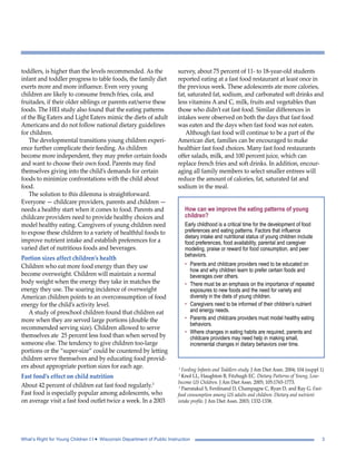 toddlers, is higher than the levels recommended. As the 
infant and toddler progress to table foods, the family diet 
exerts more and more influence. Even very young 
children are likely to consume french fries, cola, and 
fruitades, if their older siblings or parents eat/serve these 
foods. The HEI study also found that the eating patterns 
of the Big Eaters and Light Eaters mimic the diets of adult 
Americans and do not follow national dietary guidelines 
for children. 
The developmental transitions young children experi-ence 
further complicate their feeding. As children 
become more independent, they may prefer certain foods 
and want to choose their own food. Parents may find 
themselves giving into the child’s demands for certain 
foods to minimize confrontations with the child about 
food. 
The solution to this dilemma is straightforward. 
Everyone — childcare providers, parents and children — 
needs a healthy start when it comes to food. Parents and 
childcare providers need to provide healthy choices and 
model healthy eating. Caregivers of young children need 
to expose these children to a variety of healthful foods to 
improve nutrient intake and establish preferences for a 
varied diet of nutritious foods and beverages. 
Portion sizes affect children’s health 
Children who eat more food energy than they use 
become overweight. Children will maintain a normal 
body weight when the energy they take in matches the 
energy they use. The soaring incidence of overweight 
American children points to an overconsumption of food 
energy for the child’s activity level. 
A study of preschool children found that children eat 
more when they are served large portions (double the 
recommended serving size). Children allowed to serve 
themselves ate 25 percent less food than when served by 
someone else. The tendency to give children too-large 
portions or the “super-size” could be countered by letting 
children serve themselves and by educating food provid-ers 
about appropriate portion sizes for each age. 
Fast food’s effect on child nutrition 
About 42 percent of children eat fast food regularly.3 
Fast food is especially popular among adolescents, who 
on average visit a fast food outlet twice a week. In a 2003 
survey, about 75 percent of 11- to 18-year-old students 
reported eating at a fast food restaurant at least once in 
the previous week. These adolescents ate more calories, 
fat, saturated fat, sodium, and carbonated soft drinks and 
less vitamins A and C, milk, fruits and vegetables than 
those who didn’t eat fast food. Similar differences in 
intakes were observed on both the days that fast food 
was eaten and the days when fast food was not eaten. 
Although fast food will continue to be a part of the 
American diet, families can be encouraged to make 
healthier fast food choices. Many fast food restaurants 
offer salads, milk, and 100 percent juice, which can 
replace french fries and soft drinks. In addition, encour-aging 
all family members to select smaller entrees will 
reduce the amount of calories, fat, saturated fat and 
sodium in the meal. 
How can we improve the eating patterns of young 
children? 
Early childhood is a critical time for the development of food 
preferences and eating patterns. Factors that influence 
dietary intake and nutritional status of young children include 
food preferences, food availability, parental and caregiver 
modeling, praise or reward for food consumption, and peer 
behaviors. 
• Parents and childcare providers need to be educated on 
how and why children learn to prefer certain foods and 
beverages over others. 
• There must be an emphasis on the importance of repeated 
exposures to new foods and the need for variety and 
diversity in the diets of young children. 
• Caregivers need to be informed of their children’s nutrient 
and energy needs. 
• Parents and childcare providers must model healthy eating 
behaviors. 
• Where changes in eating habits are required, parents and 
childcare providers may need help in making small, 
incremental changes in dietary behaviors over time. 
1 Feeding Infants and Toddlers study. J Am Diet Assn. 2004; 104 (suppl 1) 
2 Knol LL, Haughton B, Fitzhugh EC. Dietary Patterns of Young, Low- 
Income US Children. J Am Diet Assn. 2005; 105:1765-1773. 
3 Paeratakul S, Ferdinand D, Champagne C, Ryan D, and Ray G. Fast-food 
consumption among US adults and children: Dietary and nutrient 
intake profile. J Am Diet Assn. 2003; 1332-1338. 
What’s Right for Young Children I I • Wisconsin Department of Public Instruction 3 
 