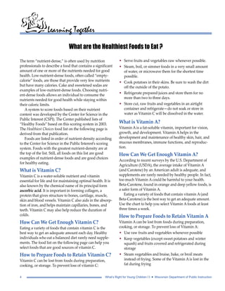 Learning Together 
What are the Healthiest Foods to Eat ? 
The term “nutrient-dense,” is often used by nutrition 
professionals to describe a food that contains a significant 
amount of one or more of the nutrients needed for good 
health. Low-nutrient-dense foods, often called “empty-calorie” 
foods, are those that provide very few nutrients 
but have many calories. Cake and sweetened sodas are 
examples of low-nutrient-dense foods. Choosing nutri-ent- 
dense foods allows an individual to consume the 
nutrients needed for good health while staying within 
their caloric limits. 
A system to score foods based on their nutrient 
content was developed by the Center for Science in the 
Public Interest (CSPI). The Center published lists of 
“Healthy Foods” based on this scoring system in 2003. 
The Healthiest Choices food list on the following page is 
derived from that publication. 
Foods are listed in order of nutrient-density according 
to the Center for Science in the Public Interest’s scoring 
system. Foods with the greatest nutrient-density are at 
the top of the list. Still, all foods on this list are good 
examples of nutrient-dense foods and are good choices 
for healthy eating. 
What is Vitamin C? 
Vitamin C is a water-soluble nutrient and vitamin 
essential for life and for maintaining optimal health. It is 
also known by the chemical name of its principal form 
ascorbic acid. It is important in forming collagen, a 
protein that gives structure to bones, cartilage, muscle, 
skin and blood vessels. Vitamin C also aids in the absorp-tion 
of iron, and helps maintain capillaries, bones, and 
teeth. Vitamin C may also help reduce the duration of 
colds. 
How Can We Get Enough Vitamin C? 
Eating a variety of foods that contain vitamin C is the 
best way to get an adequate amount each day. Healthy 
individuals who eat a balanced diet rarely need supple-ments. 
The food list on the following page can help you 
select foods that are good sources of vitamin C. 
How to Prepare Foods to Retain Vitamin C? 
Vitamin C can be lost from foods during preparation, 
cooking, or storage. To prevent loss of vitamin C: 
• Serve fruits and vegetables raw whenever possible. 
• Steam, boil, or simmer foods in a very small amount 
of water, or microwave them for the shortest time 
possible. 
• Cook potatoes in their skins. Be sure to wash the dirt 
off the outside of the potato. 
• Refrigerate prepared juices and store them for no 
more than two to three days. 
• Store cut, raw fruits and vegetables in an airtight 
container and refrigerate—do not soak or store in 
water as Vitamin C will be dissolved in the water. 
What is Vitamin A? 
Vitamin A is a fat-soluble vitamin, important for vision, 
growth, and development. Vitamin A helps in the 
development and maintenance of healthy skin, hair, and 
mucous membranes, immune functions, and reproduc-tion. 
How Can We Get Enough Vitamin A? 
According to recent surveys by the U.S. Department of 
Agriculture (USDA), the average intake of Vitamin A 
(and Carotene) by an American adult is adequate, and 
supplements are rarely needed by healthy people. In fact, 
too much Vitamin A could be harmful to your health. 
Beta-Carotene, found in orange and deep yellow foods, is 
a safer form of Vitamin A. 
Eating a variety of foods that contain vitamin A (and 
Beta-Carotene) is the best way to get an adequate amount. 
Use the chart to help you select Vitamin A foods at least 
three times a week. 
How to Prepare Foods to Retain Vitamin A 
Vitamin A can be lost from foods during preparation, 
cooking, or storage. To prevent loss of Vitamin A: 
• Use raw fruits and vegetables whenever possible 
• Keep vegetables (except sweet potatoes and winter 
squash) and fruits covered and refrigerated during 
storage 
• Steam vegetables and braise, bake, or broil meats 
instead of frying. Some of the Vitamin A is lost in the 
fat during frying 
4 What’s Right for Young Children I I • Wisconsin Department of Public Instruction 
 